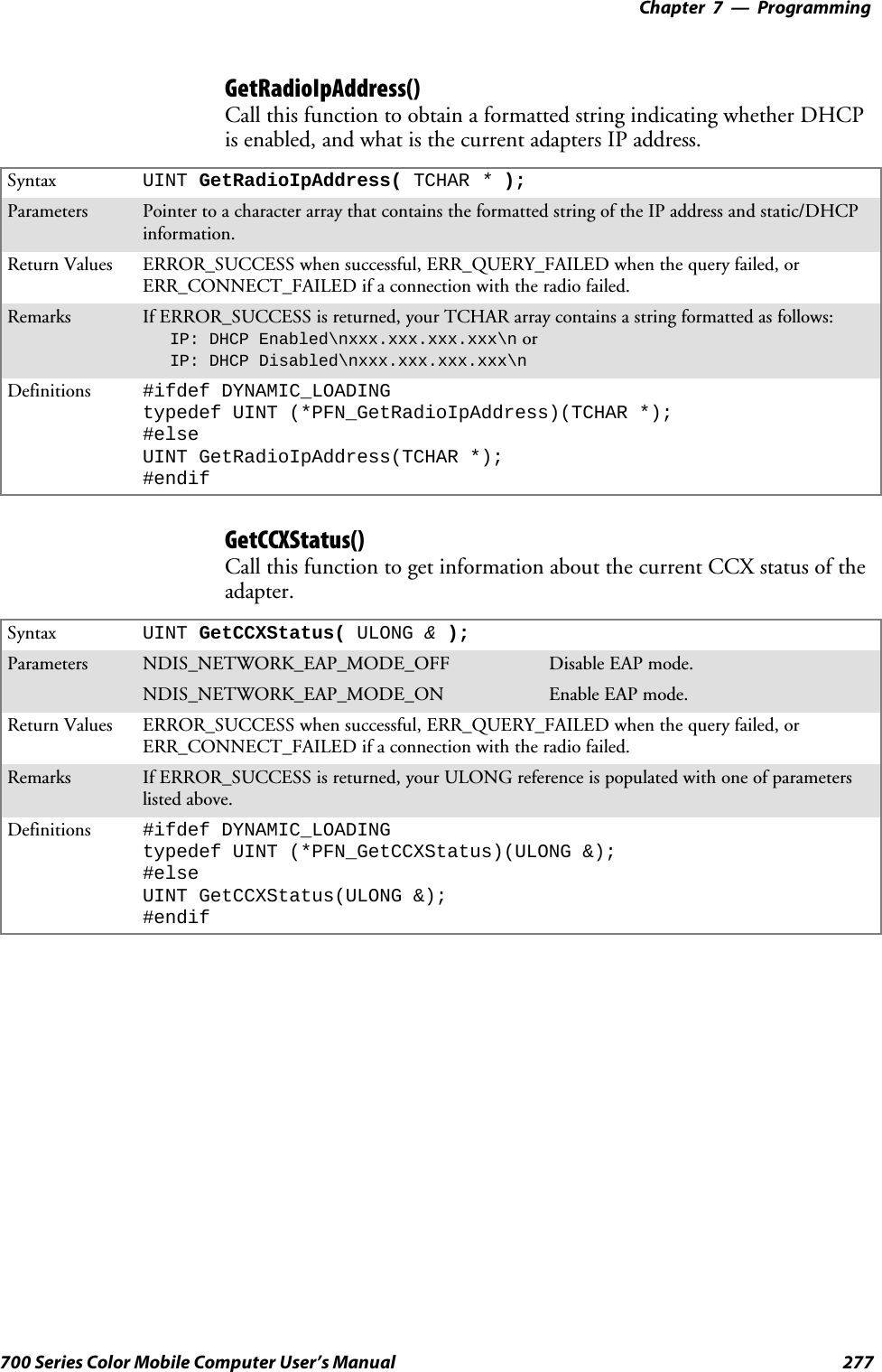 Programming—Chapter 7277700 Series Color Mobile Computer User’s ManualGetRadioIpAddress()Call this function to obtain a formatted string indicating whether DHCPis enabled, and what is the current adapters IP address.Syntax UINT GetRadioIpAddress( TCHAR *);Parameters Pointer to a character array that contains the formatted string of the IP address and static/DHCPinformation.Return Values ERROR_SUCCESS when successful, ERR_QUERY_FAILED when the query failed, orERR_CONNECT_FAILED if a connection with the radio failed.Remarks If ERROR_SUCCESS is returned, your TCHAR array contains a string formatted as follows:IP: DHCP Enabled\nxxx.xxx.xxx.xxx\n orIP: DHCP Disabled\nxxx.xxx.xxx.xxx\nDefinitions #ifdef DYNAMIC_LOADINGtypedef UINT (*PFN_GetRadioIpAddress)(TCHAR *);#elseUINT GetRadioIpAddress(TCHAR *);#endifGetCCXStatus()Call this function to get information about the current CCX status of theadapter.Syntax UINT GetCCXStatus( ULONG &amp;);Parameters NDIS_NETWORK_EAP_MODE_OFF Disable EAP mode.NDIS_NETWORK_EAP_MODE_ON Enable EAP mode.Return Values ERROR_SUCCESS when successful, ERR_QUERY_FAILED when the query failed, orERR_CONNECT_FAILED if a connection with the radio failed.Remarks If ERROR_SUCCESS is returned, your ULONG reference is populated with one of parameterslisted above.Definitions #ifdef DYNAMIC_LOADINGtypedef UINT (*PFN_GetCCXStatus)(ULONG &amp;);#elseUINT GetCCXStatus(ULONG &amp;);#endif