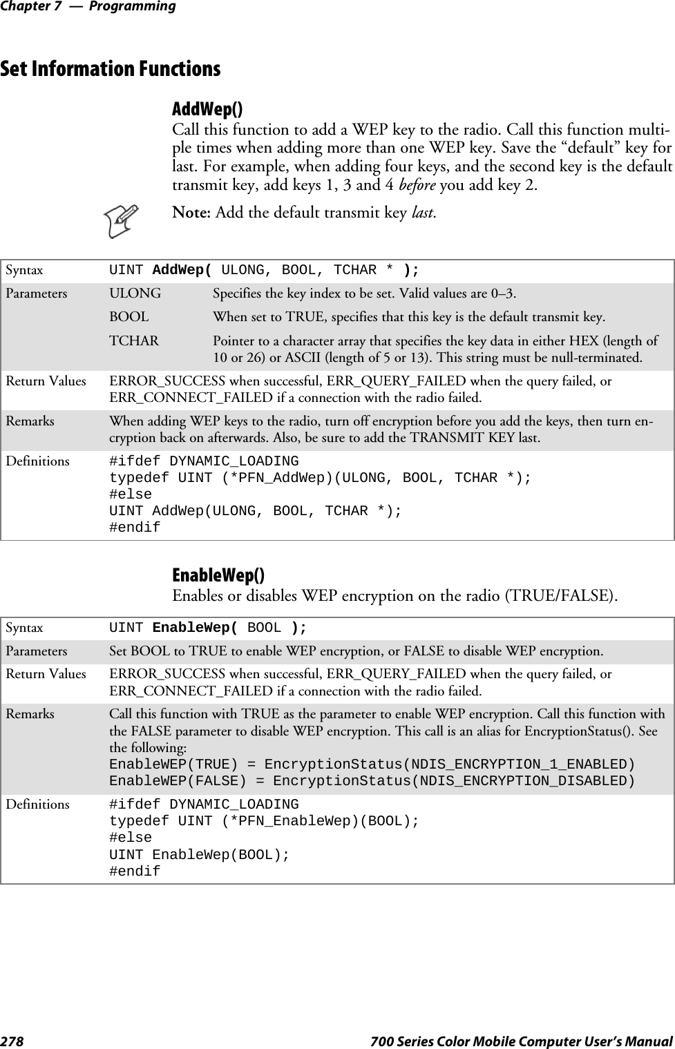 ProgrammingChapter —7278 700 Series Color Mobile Computer User’s ManualSet Information FunctionsAddWep()Call this function to add a WEP key to the radio. Call this function multi-pletimeswhenaddingmorethanoneWEPkey.Savethe“default”keyforlast. For example, when adding four keys, and the second key is the defaulttransmit key, add keys 1, 3 and 4 before you add key 2.Note: Addthedefaulttransmitkeylast.Syntax UINT AddWep( ULONG, BOOL, TCHAR * );Parameters ULONG Specifies the key index to be set. Valid values are 0–3.BOOL When set to TRUE, specifies that this key is the default transmit key.TCHAR Pointer to a character array that specifies the key data in either HEX (length of10 or 26) or ASCII (length of 5 or 13). This string must be null-terminated.Return Values ERROR_SUCCESS when successful, ERR_QUERY_FAILED when the query failed, orERR_CONNECT_FAILED if a connection with the radio failed.Remarks When adding WEP keys to the radio, turn off encryption before you add the keys, then turn en-cryption back on afterwards. Also, be sure to add the TRANSMIT KEY last.Definitions #ifdef DYNAMIC_LOADINGtypedef UINT (*PFN_AddWep)(ULONG, BOOL, TCHAR *);#elseUINT AddWep(ULONG, BOOL, TCHAR *);#endifEnableWep()Enables or disables WEP encryption on the radio (TRUE/FALSE).Syntax UINT EnableWep( BOOL );Parameters Set BOOL to TRUE to enable WEP encryption, or FALSE to disable WEP encryption.Return Values ERROR_SUCCESS when successful, ERR_QUERY_FAILED when the query failed, orERR_CONNECT_FAILED if a connection with the radio failed.Remarks Call this function with TRUE as the parameter to enable WEP encryption. Call this function withthe FALSE parameter to disable WEP encryption. This call is an alias for EncryptionStatus(). Seethe following:EnableWEP(TRUE) = EncryptionStatus(NDIS_ENCRYPTION_1_ENABLED)EnableWEP(FALSE) = EncryptionStatus(NDIS_ENCRYPTION_DISABLED)Definitions #ifdef DYNAMIC_LOADINGtypedef UINT (*PFN_EnableWep)(BOOL);#elseUINT EnableWep(BOOL);#endif