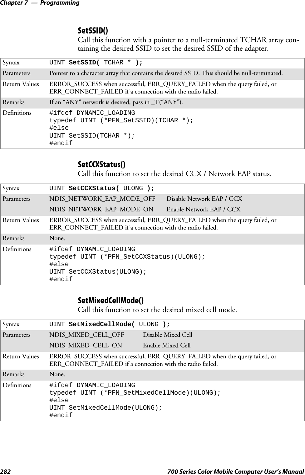 ProgrammingChapter —7282 700 Series Color Mobile Computer User’s ManualSetSSID()Call this function with a pointer to a null-terminated TCHAR array con-taining the desired SSID to set the desired SSID of the adapter.Syntax UINT SetSSID( TCHAR * );Parameters Pointer to a character array that contains the desired SSID. This should be null-terminated.Return Values ERROR_SUCCESS when successful, ERR_QUERY_FAILED when the query failed, orERR_CONNECT_FAILED if a connection with the radio failed.Remarks If an “ANY” network is desired, pass in _T(“ANY”).Definitions #ifdef DYNAMIC_LOADINGtypedef UINT (*PFN_SetSSID)(TCHAR *);#elseUINT SetSSID(TCHAR *);#endifSetCCXStatus()Call this function to set the desired CCX / Network EAP status.Syntax UINT SetCCXStatus( ULONG );Parameters NDIS_NETWORK_EAP_MODE_OFF Disable Network EAP / CCXNDIS_NETWORK_EAP_MODE_ON Enable Network EAP / CCXReturn Values ERROR_SUCCESS when successful, ERR_QUERY_FAILED when the query failed, orERR_CONNECT_FAILED if a connection with the radio failed.Remarks None.Definitions #ifdef DYNAMIC_LOADINGtypedef UINT (*PFN_SetCCXStatus)(ULONG);#elseUINT SetCCXStatus(ULONG);#endifSetMixedCellMode()Call this function to set the desired mixed cell mode.Syntax UINT SetMixedCellMode( ULONG );Parameters NDIS_MIXED_CELL_OFF Disable Mixed CellNDIS_MIXED_CELL_ON Enable Mixed CellReturn Values ERROR_SUCCESS when successful, ERR_QUERY_FAILED when the query failed, orERR_CONNECT_FAILED if a connection with the radio failed.Remarks None.Definitions #ifdef DYNAMIC_LOADINGtypedef UINT (*PFN_SetMixedCellMode)(ULONG);#elseUINT SetMixedCellMode(ULONG);#endif