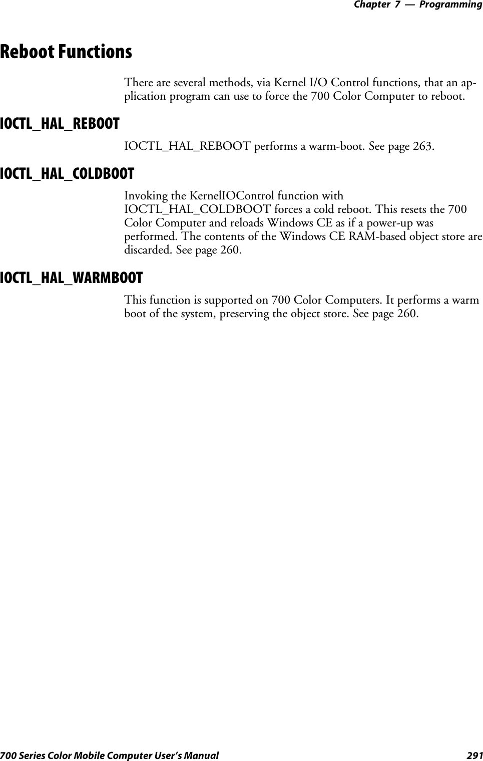 Programming—Chapter 7291700 Series Color Mobile Computer User’s ManualReboot FunctionsThere are several methods, via Kernel I/O Control functions, that an ap-plication program can use to force the 700 Color Computer to reboot.IOCTL_HAL_REBOOTIOCTL_HAL_REBOOT performs a warm-boot. See page 263.IOCTL_HAL_COLDBOOTInvoking the KernelIOControl function withIOCTL_HAL_COLDBOOT forces a cold reboot. This resets the 700Color Computer and reloads Windows CE as if a power-up wasperformed. The contents of the Windows CE RAM-based object store arediscarded. See page 260.IOCTL_HAL_WARMBOOTThis function is supported on 700 Color Computers. It performs a warmboot of the system, preserving the object store. See page 260.