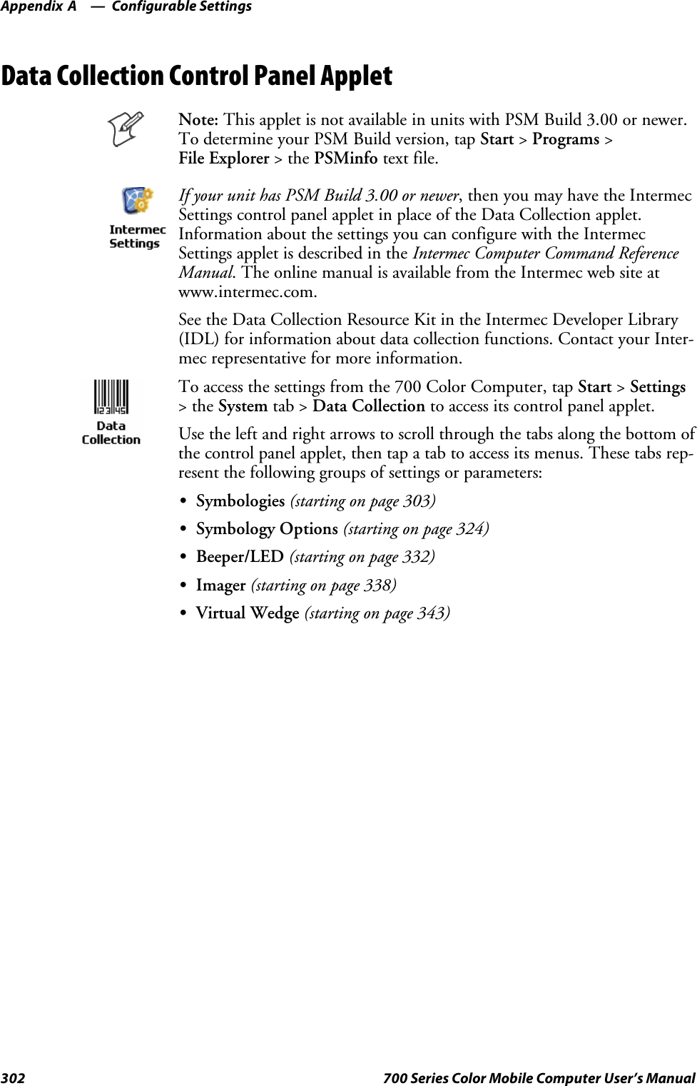 Configurable SettingsAppendix —A302 700 Series Color Mobile Computer User’s ManualData Collection Control Panel AppletNote: This applet is not available in units with PSM Build 3.00 or newer.To determine your PSM Build version, tap Start &gt;Programs &gt;File Explorer &gt;thePSMinfo text file.If your unit has PSM Build 3.00 or newer, then you may have the IntermecSettings control panel applet in place of the Data Collection applet.Information about the settings you can configure with the IntermecSettings applet is described in the Intermec Computer Command ReferenceManual. The online manual is available from the Intermec web site atwww.intermec.com.See the Data Collection Resource Kit in the Intermec Developer Library(IDL) for information about data collection functions. Contact your Inter-mec representative for more information.To access the settings from the 700 Color Computer, tap Start &gt;Settings&gt;theSystem tab &gt; Data Collection to access its control panel applet.Use the left and right arrows to scroll through the tabs along the bottom ofthe control panel applet, then tap a tab to access its menus. These tabs rep-resent the following groups of settings or parameters:SSymbologies (starting on page 303)SSymbology Options (starting on page 324)SBeeper/LED (starting on page 332)SImager (starting on page 338)SVirtual Wedge (starting on page 343)