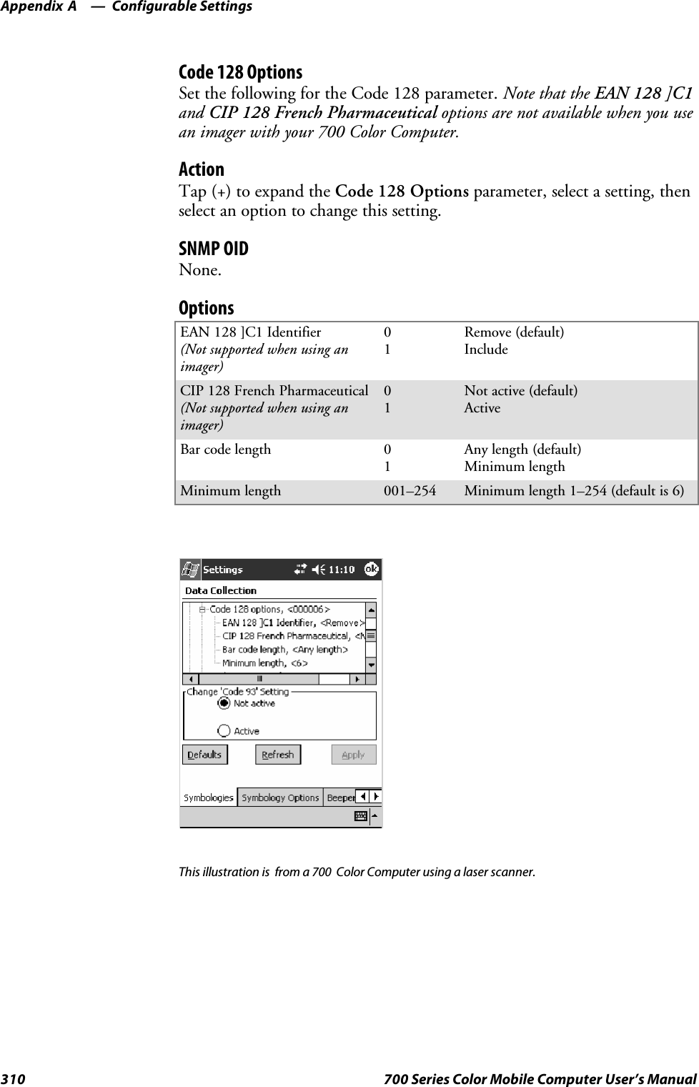 Configurable SettingsAppendix —A310 700 Series Color Mobile Computer User’s ManualCode 128 OptionsSet the following for the Code 128 parameter. Note that the EAN 128 ]C1and CIP 128 French Pharmaceutical options are not available when you usean imager with your 700 Color Computer.ActionTap (+) to expand the Code 128 Options parameter, select a setting, thenselect an option to change this setting.SNMP OIDNone.OptionsEAN 128 ]C1 Identifier(Not supported when using animager)01Remove (default)IncludeCIP 128 French Pharmaceutical(Not supported when using animager)01Not active (default)ActiveBar code length 01Any length (default)Minimum lengthMinimum length 001–254 Minimum length 1–254 (default is 6)This illustration is from a 700 Color Computer using a laser scanner.