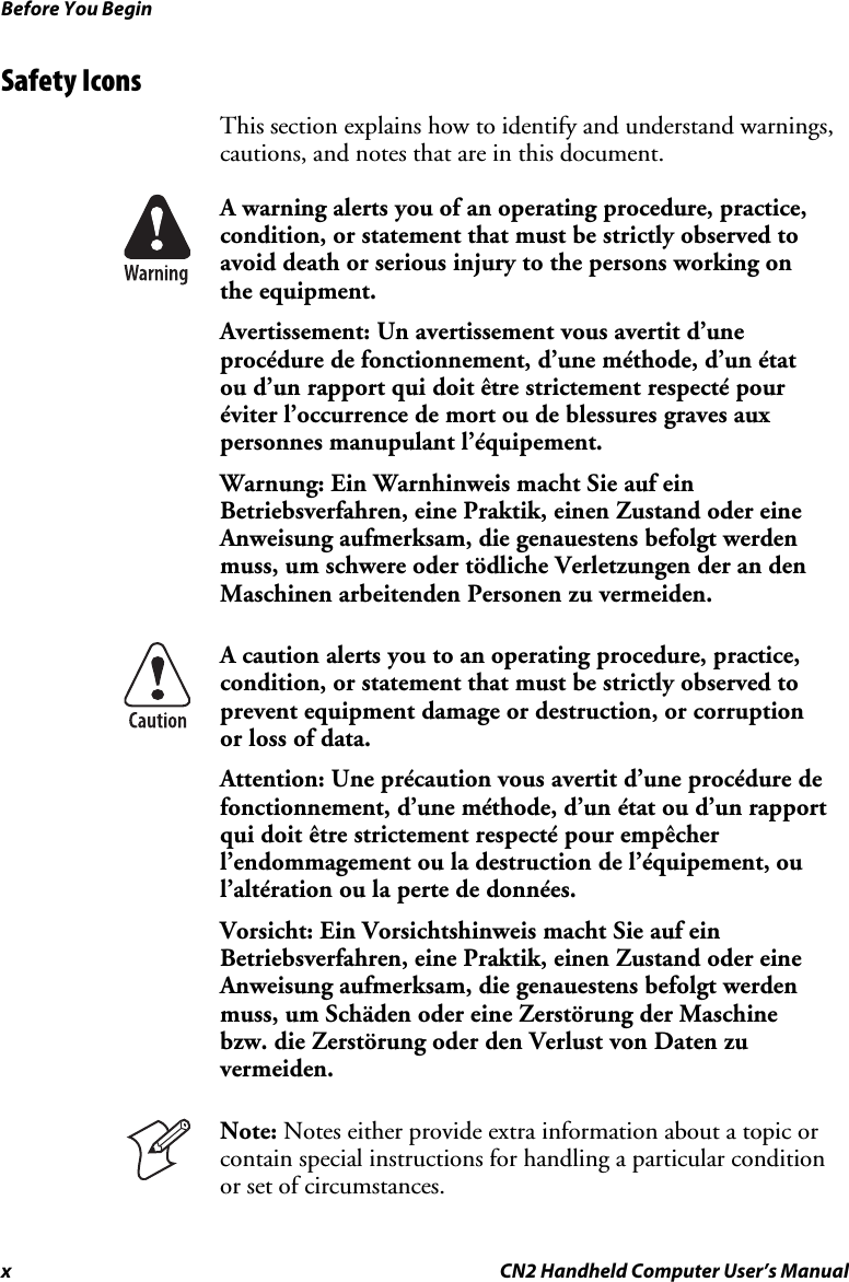 Before You Begin x  CN2 Handheld Computer User’s Manual Safety Icons  This section explains how to identify and understand warnings, cautions, and notes that are in this document.  A warning alerts you of an operating procedure, practice, condition, or statement that must be strictly observed to avoid death or serious injury to the persons working on the equipment. Avertissement: Un avertissement vous avertit d’une procédure de fonctionnement, d’une méthode, d’un état ou d’un rapport qui doit être strictement respecté pour éviter l’occurrence de mort ou de blessures graves aux personnes manupulant l’équipement. Warnung: Ein Warnhinweis macht Sie auf ein Betriebsverfahren, eine Praktik, einen Zustand oder eine Anweisung aufmerksam, die genauestens befolgt werden muss, um schwere oder tödliche Verletzungen der an den Maschinen arbeitenden Personen zu vermeiden.  A caution alerts you to an operating procedure, practice, condition, or statement that must be strictly observed to prevent equipment damage or destruction, or corruption or loss of data. Attention: Une précaution vous avertit d’une procédure de fonctionnement, d’une méthode, d’un état ou d’un rapport qui doit être strictement respecté pour empêcher l’endommagement ou la destruction de l’équipement, ou l’altération ou la perte de données. Vorsicht: Ein Vorsichtshinweis macht Sie auf ein Betriebsverfahren, eine Praktik, einen Zustand oder eine Anweisung aufmerksam, die genauestens befolgt werden muss, um Schäden oder eine Zerstörung der Maschine bzw. die Zerstörung oder den Verlust von Daten zu vermeiden.  Note: Notes either provide extra information about a topic or contain special instructions for handling a particular condition or set of circumstances. 