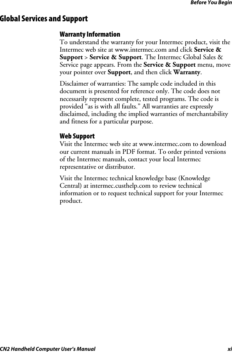 Before You Begin CN2 Handheld Computer User’s Manual  xi Global Services and Support Warranty Information To understand the warranty for your Intermec product, visit the Intermec web site at www.intermec.com and click Service &amp; Support &gt; Service &amp; Support. The Intermec Global Sales &amp; Service page appears. From the Service &amp; Support menu, move your pointer over Support, and then click Warranty. Disclaimer of warranties: The sample code included in this document is presented for reference only. The code does not necessarily represent complete, tested programs. The code is provided “as is with all faults.” All warranties are expressly disclaimed, including the implied warranties of merchantability and fitness for a particular purpose. Web Support Visit the Intermec web site at www.intermec.com to download our current manuals in PDF format. To order printed versions of the Intermec manuals, contact your local Intermec representative or distributor. Visit the Intermec technical knowledge base (Knowledge Central) at intermec.custhelp.com to review technical information or to request technical support for your Intermec product. 