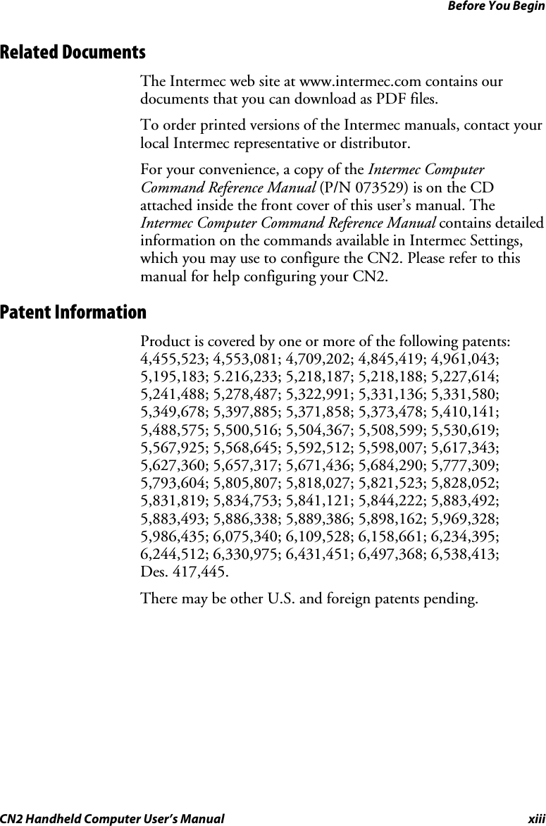 Before You Begin CN2 Handheld Computer User’s Manual  xiii Related Documents The Intermec web site at www.intermec.com contains our documents that you can download as PDF files.  To order printed versions of the Intermec manuals, contact your local Intermec representative or distributor. For your convenience, a copy of the Intermec Computer Command Reference Manual (P/N 073529) is on the CD attached inside the front cover of this user’s manual. The Intermec Computer Command Reference Manual contains detailed information on the commands available in Intermec Settings, which you may use to configure the CN2. Please refer to this manual for help configuring your CN2.  Patent Information Product is covered by one or more of the following patents: 4,455,523; 4,553,081; 4,709,202; 4,845,419; 4,961,043; 5,195,183; 5.216,233; 5,218,187; 5,218,188; 5,227,614; 5,241,488; 5,278,487; 5,322,991; 5,331,136; 5,331,580; 5,349,678; 5,397,885; 5,371,858; 5,373,478; 5,410,141; 5,488,575; 5,500,516; 5,504,367; 5,508,599; 5,530,619; 5,567,925; 5,568,645; 5,592,512; 5,598,007; 5,617,343; 5,627,360; 5,657,317; 5,671,436; 5,684,290; 5,777,309; 5,793,604; 5,805,807; 5,818,027; 5,821,523; 5,828,052; 5,831,819; 5,834,753; 5,841,121; 5,844,222; 5,883,492; 5,883,493; 5,886,338; 5,889,386; 5,898,162; 5,969,328; 5,986,435; 6,075,340; 6,109,528; 6,158,661; 6,234,395; 6,244,512; 6,330,975; 6,431,451; 6,497,368; 6,538,413;  Des. 417,445. There may be other U.S. and foreign patents pending. 