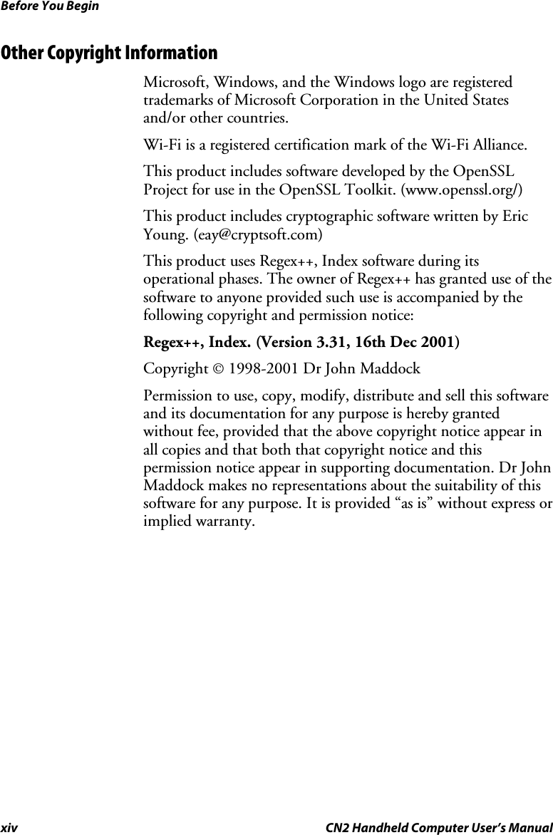 Before You Begin xiv  CN2 Handheld Computer User’s Manual Other Copyright Information Microsoft, Windows, and the Windows logo are registered trademarks of Microsoft Corporation in the United States and/or other countries.  Wi-Fi is a registered certification mark of the Wi-Fi Alliance. This product includes software developed by the OpenSSL Project for use in the OpenSSL Toolkit. (www.openssl.org/) This product includes cryptographic software written by Eric Young. (eay@cryptsoft.com) This product uses Regex++, Index software during its operational phases. The owner of Regex++ has granted use of the software to anyone provided such use is accompanied by the following copyright and permission notice: Regex++, Index. (Version 3.31, 16th Dec 2001) Copyright © 1998-2001 Dr John Maddock Permission to use, copy, modify, distribute and sell this software and its documentation for any purpose is hereby granted without fee, provided that the above copyright notice appear in all copies and that both that copyright notice and this permission notice appear in supporting documentation. Dr John Maddock makes no representations about the suitability of this software for any purpose. It is provided “as is” without express or implied warranty.  