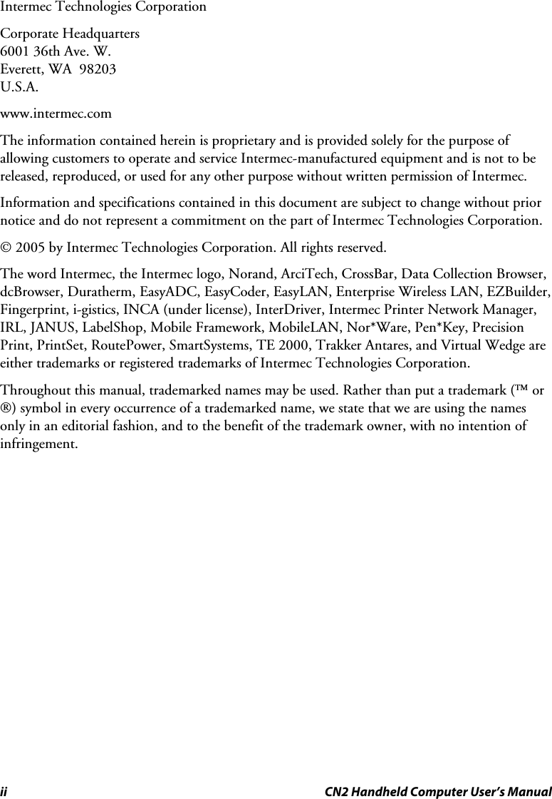 ii  CN2 Handheld Computer User’s Manual Intermec Technologies Corporation Corporate Headquarters 6001 36th Ave. W. Everett, WA  98203 U.S.A. www.intermec.com  The information contained herein is proprietary and is provided solely for the purpose of allowing customers to operate and service Intermec-manufactured equipment and is not to be released, reproduced, or used for any other purpose without written permission of Intermec. Information and specifications contained in this document are subject to change without prior notice and do not represent a commitment on the part of Intermec Technologies Corporation. © 2005 by Intermec Technologies Corporation. All rights reserved. The word Intermec, the Intermec logo, Norand, ArciTech, CrossBar, Data Collection Browser, dcBrowser, Duratherm, EasyADC, EasyCoder, EasyLAN, Enterprise Wireless LAN, EZBuilder, Fingerprint, i-gistics, INCA (under license), InterDriver, Intermec Printer Network Manager, IRL, JANUS, LabelShop, Mobile Framework, MobileLAN, Nor*Ware, Pen*Key, Precision Print, PrintSet, RoutePower, SmartSystems, TE 2000, Trakker Antares, and Virtual Wedge are either trademarks or registered trademarks of Intermec Technologies Corporation. Throughout this manual, trademarked names may be used. Rather than put a trademark (™ or ®) symbol in every occurrence of a trademarked name, we state that we are using the names only in an editorial fashion, and to the benefit of the trademark owner, with no intention of infringement.  