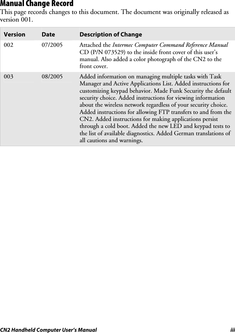 CN2 Handheld Computer User’s Manual iii Manual Change Record This page records changes to this document. The document was originally released as version 001. Version  Date  Description of Change 002 07/2005 Attached the Intermec Computer Command Reference Manual CD (P/N 073529) to the inside front cover of this user’s manual. Also added a color photograph of the CN2 to the front cover. 003  08/2005  Added information on managing multiple tasks with Task Manager and Active Applications List. Added instructions for customizing keypad behavior. Made Funk Security the default security choice. Added instructions for viewing information about the wireless network regardless of your security choice. Added instructions for allowing FTP transfers to and from the CN2. Added instructions for making applications persist through a cold boot. Added the new LED and keypad tests to the list of available diagnostics. Added German translations of all cautions and warnings.      