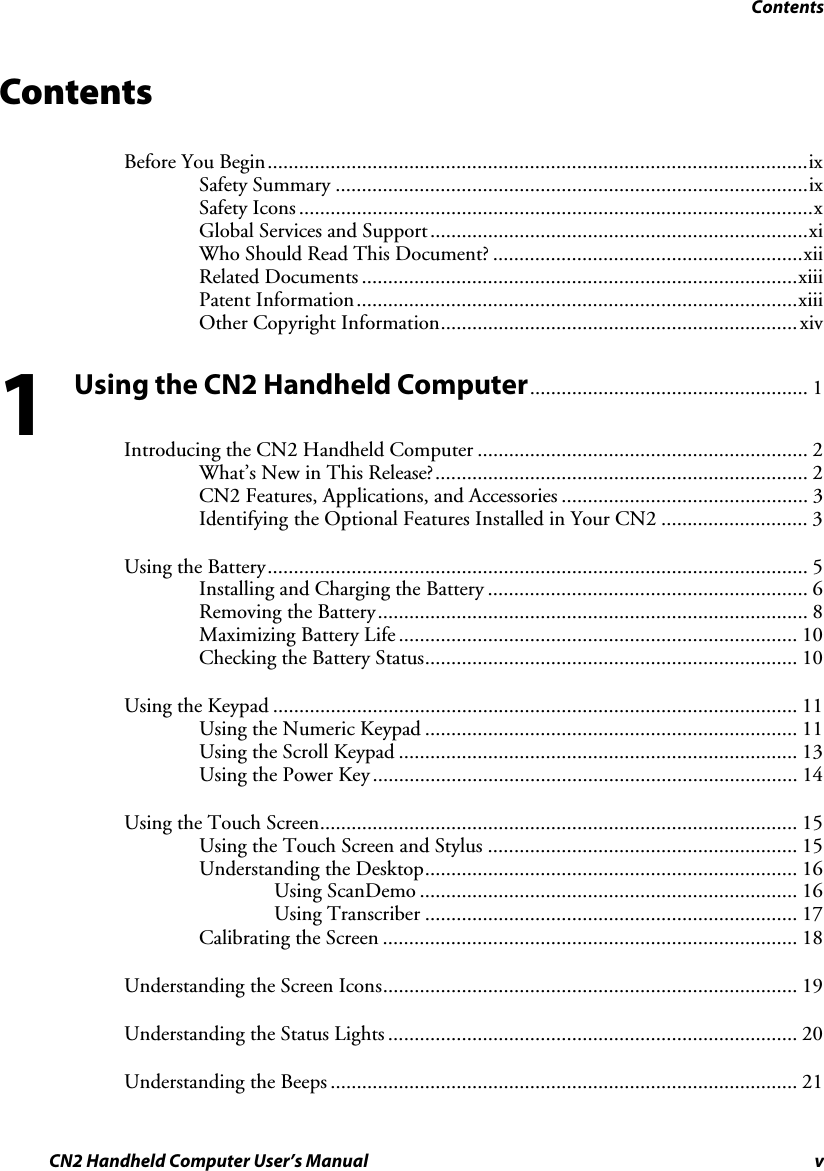 Contents CN2 Handheld Computer User’s Manual  v Contents  Before You Begin.......................................................................................................ix Safety Summary ..........................................................................................ix Safety Icons ..................................................................................................x Global Services and Support........................................................................xi Who Should Read This Document? ...........................................................xii Related Documents ...................................................................................xiii Patent Information....................................................................................xiii Other Copyright Information.................................................................... xiv Using the CN2 Handheld Computer..................................................... 1 Introducing the CN2 Handheld Computer ............................................................... 2 What’s New in This Release?....................................................................... 2 CN2 Features, Applications, and Accessories ............................................... 3 Identifying the Optional Features Installed in Your CN2 ............................ 3 Using the Battery....................................................................................................... 5 Installing and Charging the Battery ............................................................. 6 Removing the Battery.................................................................................. 8 Maximizing Battery Life ............................................................................ 10 Checking the Battery Status....................................................................... 10 Using the Keypad .................................................................................................... 11 Using the Numeric Keypad ....................................................................... 11 Using the Scroll Keypad ............................................................................ 13 Using the Power Key................................................................................. 14 Using the Touch Screen........................................................................................... 15 Using the Touch Screen and Stylus ........................................................... 15 Understanding the Desktop....................................................................... 16 Using ScanDemo ........................................................................ 16 Using Transcriber ....................................................................... 17 Calibrating the Screen ............................................................................... 18 Understanding the Screen Icons............................................................................... 19 Understanding the Status Lights .............................................................................. 20 Understanding the Beeps ......................................................................................... 21 1 