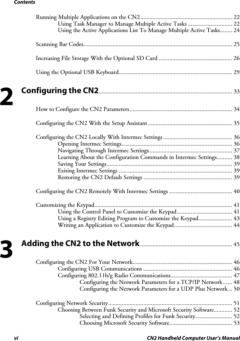 Contents vi CN2 Handheld Computer User’s Manual Running Multiple Applications on the CN2............................................................ 22 Using Task Manager to Manage Multiple Active Tasks ............................. 22 Using the Active Applications List To Manage Multiple Active Tasks........ 24 Scanning Bar Codes................................................................................................. 25 Increasing File Storage With the Optional SD Card ................................................ 26 Using the Optional USB Keyboard.......................................................................... 29 Configuring the CN2....................................................................................... 33 How to Configure the CN2 Parameters................................................................... 34 Configuring the CN2 With the Setup Assistant....................................................... 35 Configuring the CN2 Locally With Intermec Settings ............................................. 36 Opening Intermec Settings........................................................................ 36 Navigating Through Intermec Settings...................................................... 37 Learning About the Configuration Commands in Intermec Settings.......... 38 Saving Your Settings.................................................................................. 39 Exiting Intermec Settings .......................................................................... 39 Restoring the CN2 Default Settings .......................................................... 39 Configuring the CN2 Remotely With Intermec Settings ......................................... 40 Customizing the Keypad.......................................................................................... 41 Using the Control Panel to Customize the Keypad.................................... 41 Using a Registry Editing Program to Customize the Keypad...................... 43 Writing an Application to Customize the Keypad...................................... 44 Adding the CN2 to the Network............................................................ 45 Configuring the CN2 For Your Network................................................................. 46 Configuring USB Communications .......................................................... 46 Configuring 802.11b/g Radio Communications........................................ 47 Configuring the Network Parameters for a TCP/IP Network...... 48 Configuring the Network Parameters for a UDP Plus Network... 50 Configuring Network Security................................................................................. 51 Choosing Between Funk Security and Microsoft Security Software............ 52 Selecting and Defining Profiles for Funk Security........................ 52 Choosing Microsoft Security Software......................................... 53 2 3 