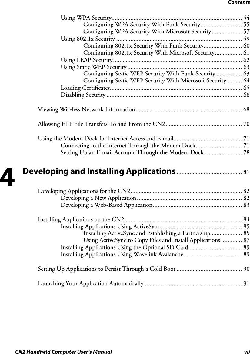 Contents CN2 Handheld Computer User’s Manual vii Using WPA Security.................................................................................. 54 Configuring WPA Security With Funk Security.......................... 55 Configuring WPA Security With Microsoft Security................... 57 Using 802.1x Security ............................................................................... 59 Configuring 802.1x Security With Funk Security........................ 60 Configuring 802.1x Security With Microsoft Security................. 61 Using LEAP Security................................................................................. 62 Using Static WEP Security ........................................................................ 63 Configuring Static WEP Security With Funk Security ................ 63 Configuring Static WEP Security With Microsoft Security ......... 64 Loading Certificates................................................................................... 65 Disabling Security ..................................................................................... 68 Viewing Wireless Network Information................................................................... 68 Allowing FTP File Transfers To and From the CN2................................................ 70 Using the Modem Dock for Internet Access and E-mail........................................... 71 Connecting to the Internet Through the Modem Dock............................. 71 Setting Up an E-mail Account Through the Modem Dock........................ 78 Developing and Installing Applications ......................................... 81 Developing Applications for the CN2...................................................................... 82 Developing a New Application.................................................................. 82 Developing a Web-Based Application........................................................ 83 Installing Applications on the CN2.......................................................................... 84 Installing Applications Using ActiveSync................................................... 85 Installing ActiveSync and Establishing a Partnership ................... 85 Using ActiveSync to Copy Files and Install Applications ............. 87 Installing Applications Using the Optional SD Card ................................. 89 Installing Applications Using Wavelink Avalanche..................................... 89 Setting Up Applications to Persist Through a Cold Boot ......................................... 90 Launching Your Application Automatically ............................................................. 91 4 