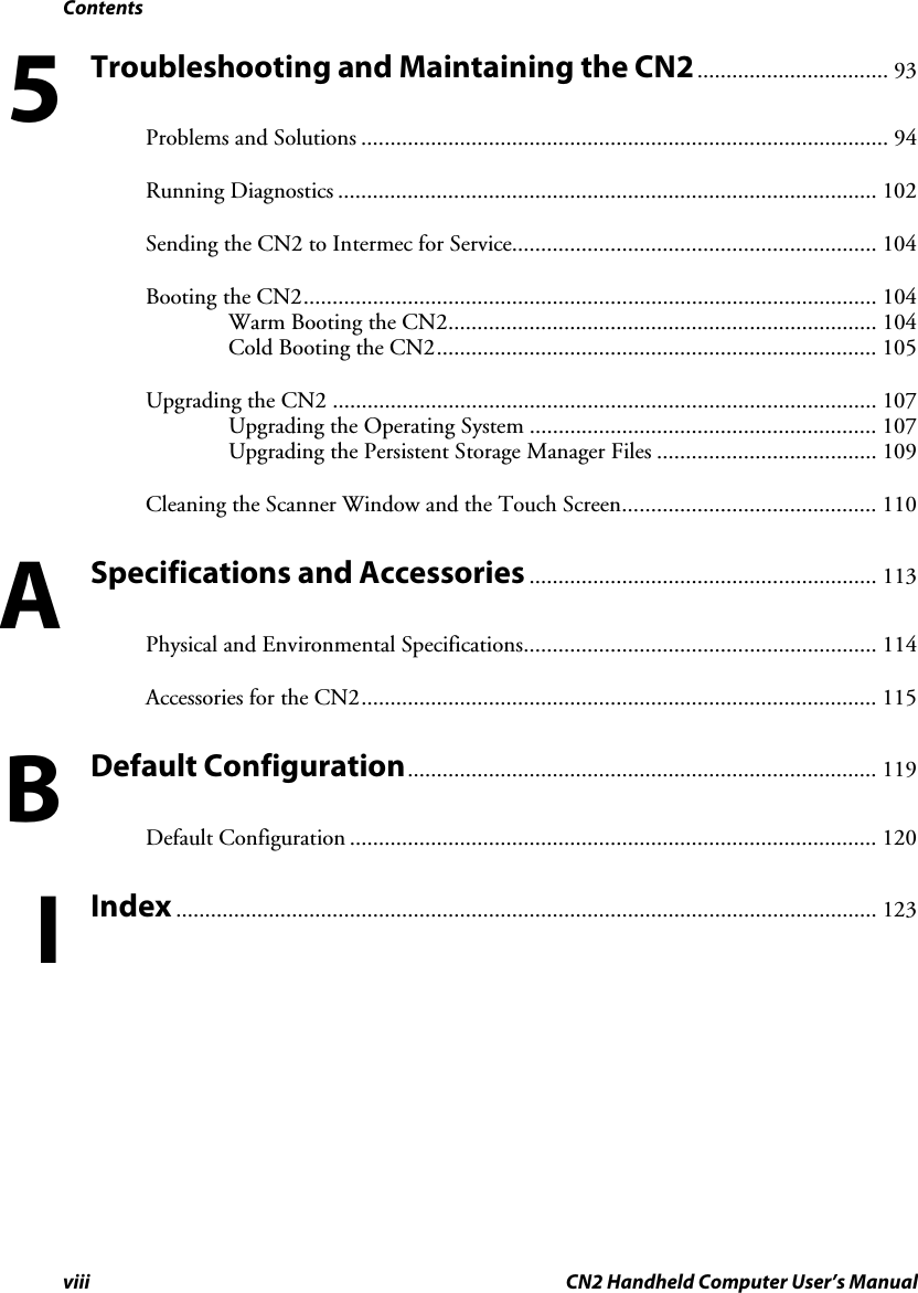 Contents viii CN2 Handheld Computer User’s Manual Troubleshooting and Maintaining the CN2................................. 93 Problems and Solutions ........................................................................................... 94 Running Diagnostics ............................................................................................. 102 Sending the CN2 to Intermec for Service............................................................... 104 Booting the CN2................................................................................................... 104 Warm Booting the CN2.......................................................................... 104 Cold Booting the CN2............................................................................ 105 Upgrading the CN2 .............................................................................................. 107 Upgrading the Operating System ............................................................ 107 Upgrading the Persistent Storage Manager Files ...................................... 109 Cleaning the Scanner Window and the Touch Screen............................................ 110 Specifications and Accessories ............................................................ 113 Physical and Environmental Specifications............................................................. 114 Accessories for the CN2......................................................................................... 115 Default Configuration................................................................................. 119 Default Configuration ........................................................................................... 120 Index ......................................................................................................................... 123   5 A B I 