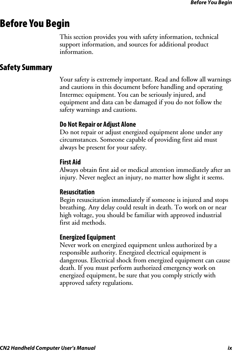 Before You Begin CN2 Handheld Computer User’s Manual  ix Before You Begin This section provides you with safety information, technical support information, and sources for additional product information. Safety Summary Your safety is extremely important. Read and follow all warnings and cautions in this document before handling and operating Intermec equipment. You can be seriously injured, and equipment and data can be damaged if you do not follow the safety warnings and cautions. Do Not Repair or Adjust Alone Do not repair or adjust energized equipment alone under any circumstances. Someone capable of providing first aid must always be present for your safety. First Aid Always obtain first aid or medical attention immediately after an injury. Never neglect an injury, no matter how slight it seems. Resuscitation Begin resuscitation immediately if someone is injured and stops breathing. Any delay could result in death. To work on or near high voltage, you should be familiar with approved industrial first aid methods. Energized Equipment Never work on energized equipment unless authorized by a responsible authority. Energized electrical equipment is dangerous. Electrical shock from energized equipment can cause death. If you must perform authorized emergency work on energized equipment, be sure that you comply strictly with approved safety regulations. 