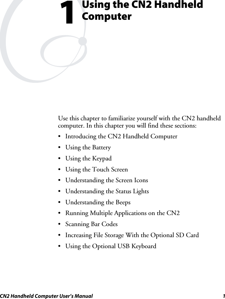 CN2 Handheld Computer User’s Manual  1  Using the CN2 Handheld Computer Use this chapter to familiarize yourself with the CN2 handheld computer. In this chapter you will find these sections:  • Introducing the CN2 Handheld Computer • Using the Battery • Using the Keypad • Using the Touch Screen • Understanding the Screen Icons  • Understanding the Status Lights • Understanding the Beeps • Running Multiple Applications on the CN2 • Scanning Bar Codes • Increasing File Storage With the Optional SD Card • Using the Optional USB Keyboard 1 