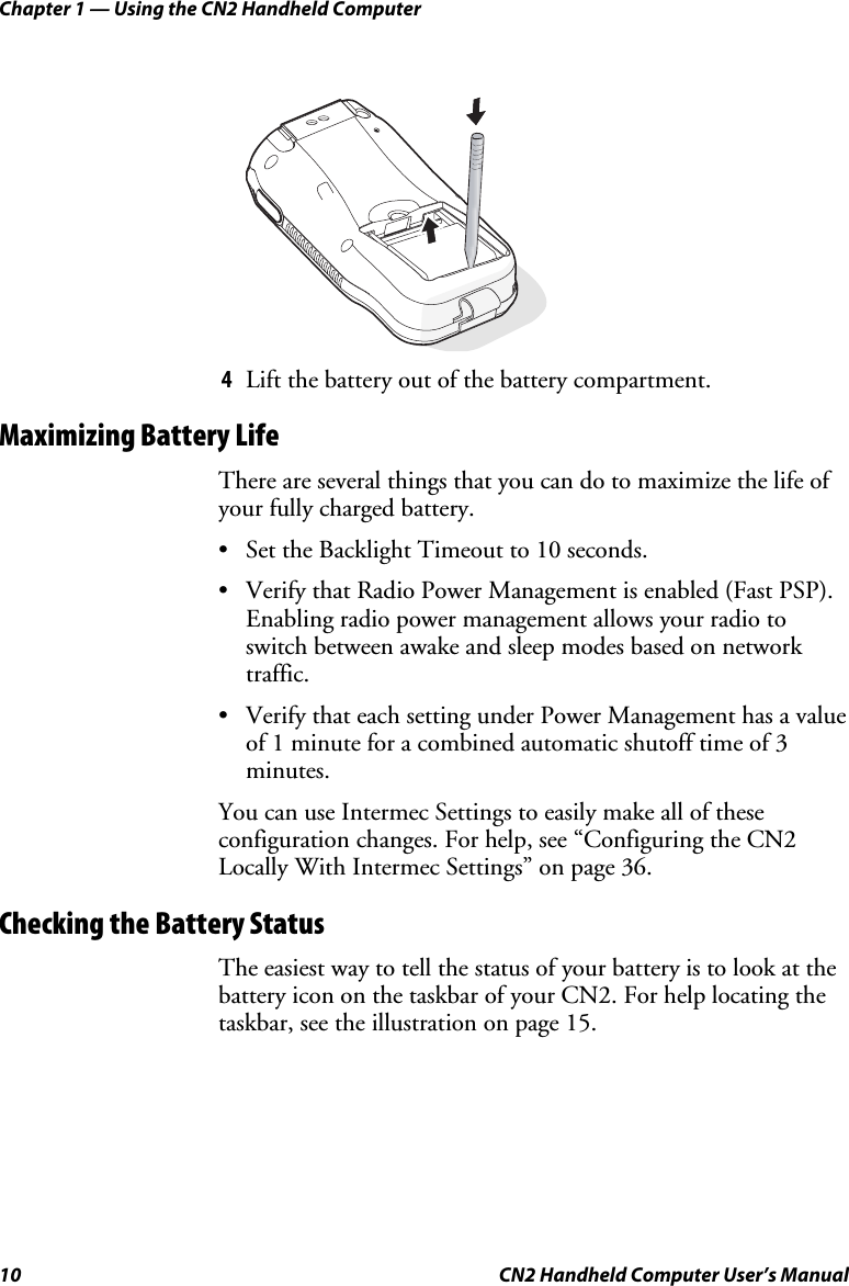 Chapter 1 — Using the CN2 Handheld Computer 10  CN2 Handheld Computer User’s Manual  4 Lift the battery out of the battery compartment. Maximizing Battery Life There are several things that you can do to maximize the life of your fully charged battery.  • Set the Backlight Timeout to 10 seconds. • Verify that Radio Power Management is enabled (Fast PSP). Enabling radio power management allows your radio to switch between awake and sleep modes based on network traffic. • Verify that each setting under Power Management has a value of 1 minute for a combined automatic shutoff time of 3 minutes. You can use Intermec Settings to easily make all of these configuration changes. For help, see “Configuring the CN2 Locally With Intermec Settings” on page 36. Checking the Battery Status The easiest way to tell the status of your battery is to look at the battery icon on the taskbar of your CN2. For help locating the taskbar, see the illustration on page 15. 