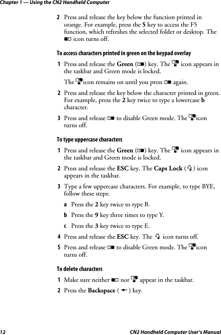 Chapter 1 — Using the CN2 Handheld Computer 12  CN2 Handheld Computer User’s Manual 2 Press and release the key below the function printed in orange. For example, press the 5 key to access the F5 function, which refreshes the selected folder or desktop. The  icon turns off.  To access characters printed in green on the keypad overlay 1 Press and release the Green ( ) key. The   icon appears in the taskbar and Green mode is locked.  The  icon remains on until you press   again. 2 Press and release the key below the character printed in green. For example, press the 2 key twice to type a lowercase b character.  3 Press and release   to disable Green mode. The  icon turns off. To type uppercase characters 1 Press and release the Green ( ) key. The   icon appears in the taskbar and Green mode is locked.  2 Press and release the ESC key. The Caps Lock ( ) icon appears in the taskbar. 3 Type a few uppercase characters. For example, to type BYE, follow these steps: a Press the 2 key twice to type B.  b Press the 9 key three times to type Y.  c Press the 3 key twice to type E.  4 Press and release the ESC key. The   icon turns off. 5 Press and release   to disable Green mode. The  icon turns off. To delete characters 1 Make sure neither   nor   appear in the taskbar. 2 Press the Backspace ( A ) key.  