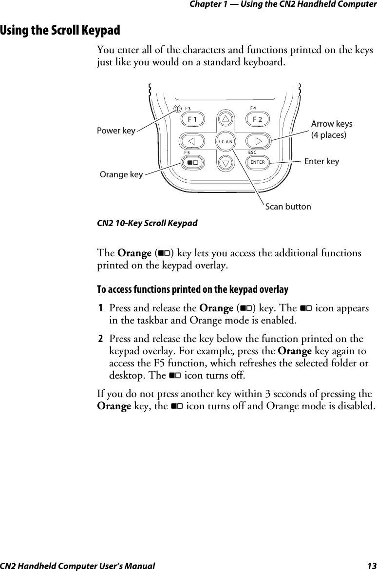 Chapter 1 — Using the CN2 Handheld Computer CN2 Handheld Computer User’s Manual  13 Using the Scroll Keypad You enter all of the characters and functions printed on the keys just like you would on a standard keyboard.   ENTERESCPower keyOrange keyArrow keys (4 places)Enter keyScan button CN2 10-Key Scroll Keypad The Orange ( ) key lets you access the additional functions printed on the keypad overlay.  To access functions printed on the keypad overlay 1 Press and release the Orange ( ) key. The   icon appears in the taskbar and Orange mode is enabled.  2 Press and release the key below the function printed on the keypad overlay. For example, press the Orange key again to access the F5 function, which refreshes the selected folder or desktop. The   icon turns off.  If you do not press another key within 3 seconds of pressing the Orange key, the   icon turns off and Orange mode is disabled. 