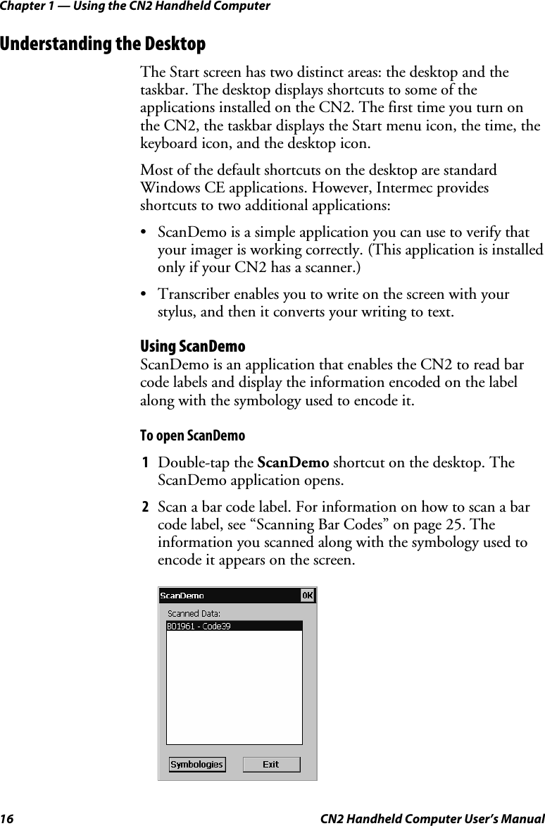 Chapter 1 — Using the CN2 Handheld Computer 16  CN2 Handheld Computer User’s Manual Understanding the Desktop The Start screen has two distinct areas: the desktop and the taskbar. The desktop displays shortcuts to some of the applications installed on the CN2. The first time you turn on the CN2, the taskbar displays the Start menu icon, the time, the keyboard icon, and the desktop icon. Most of the default shortcuts on the desktop are standard Windows CE applications. However, Intermec provides shortcuts to two additional applications:  • ScanDemo is a simple application you can use to verify that your imager is working correctly. (This application is installed only if your CN2 has a scanner.) • Transcriber enables you to write on the screen with your stylus, and then it converts your writing to text. Using ScanDemo ScanDemo is an application that enables the CN2 to read bar code labels and display the information encoded on the label along with the symbology used to encode it. To open ScanDemo 1 Double-tap the ScanDemo shortcut on the desktop. The ScanDemo application opens. 2 Scan a bar code label. For information on how to scan a bar code label, see “Scanning Bar Codes” on page 25. The information you scanned along with the symbology used to encode it appears on the screen.     