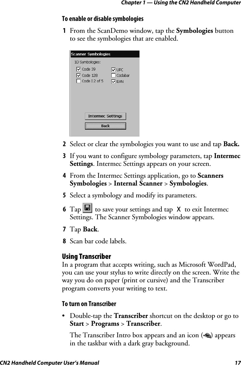 Chapter 1 — Using the CN2 Handheld Computer CN2 Handheld Computer User’s Manual  17 To enable or disable symbologies 1 From the ScanDemo window, tap the Symbologies button to see the symbologies that are enabled.     2 Select or clear the symbologies you want to use and tap Back. 3 If you want to configure symbology parameters, tap Intermec Settings. Intermec Settings appears on your screen. 4 From the Intermec Settings application, go to Scanners Symbologies &gt; Internal Scanner &gt; Symbologies. 5 Select a symbology and modify its parameters. 6 Tap   to save your settings and tap X to exit Intermec Settings. The Scanner Symbologies window appears. 7 Tap Back. 8 Scan bar code labels. Using Transcriber In a program that accepts writing, such as Microsoft WordPad, you can use your stylus to write directly on the screen. Write the way you do on paper (print or cursive) and the Transcriber program converts your writing to text. To turn on Transcriber • Double-tap the Transcriber shortcut on the desktop or go to Start &gt; Programs &gt; Transcriber. The Transcriber Intro box appears and an icon ( ) appears in the taskbar with a dark gray background. 