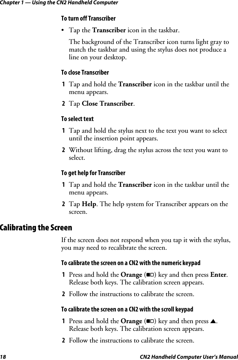 Chapter 1 — Using the CN2 Handheld Computer 18  CN2 Handheld Computer User’s Manual To turn off Transcriber • Tap the Transcriber icon in the taskbar. The background of the Transcriber icon turns light gray to match the taskbar and using the stylus does not produce a line on your desktop. To close Transcriber 1 Tap and hold the Transcriber icon in the taskbar until the menu appears. 2 Tap Close Transcriber. To select text 1 Tap and hold the stylus next to the text you want to select until the insertion point appears. 2 Without lifting, drag the stylus across the text you want to select. To get help for Transcriber 1 Tap and hold the Transcriber icon in the taskbar until the menu appears. 2 Tap Help. The help system for Transcriber appears on the screen. Calibrating the Screen If the screen does not respond when you tap it with the stylus, you may need to recalibrate the screen.  To calibrate the screen on a CN2 with the numeric keypad 1 Press and hold the Orange ( ) key and then press Enter. Release both keys. The calibration screen appears. 2 Follow the instructions to calibrate the screen. To calibrate the screen on a CN2 with the scroll keypad 1 Press and hold the Orange ( ) key and then press U. Release both keys. The calibration screen appears. 2 Follow the instructions to calibrate the screen. 