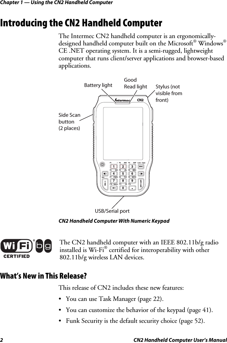 Chapter 1 — Using the CN2 Handheld Computer 2  CN2 Handheld Computer User’s Manual Introducing the CN2 Handheld Computer The Intermec CN2 handheld computer is an ergonomically-designed handheld computer built on the Microsoft® Windows® CE .NET operating system. It is a semi-rugged, lightweight computer that runs client/server applications and browser-based applications.   Stylus (not visible from front)Side Scan button (2 places)Good  Read lightUSB/Serial portBattery lightCN2TAB0.791346825ESCENTERF1 F3 LockF2F4 F6F5F7 F9F8F12F10 F11DEF CapsABCGHI MNOJKLPQRS WXYZTUVSpace Alt CN2 Handheld Computer With Numeric Keypad  The CN2 handheld computer with an IEEE 802.11b/g radio installed is Wi-Fi® certified for interoperability with other 802.11b/g wireless LAN devices. What’s New in This Release? This release of CN2 includes these new features: • You can use Task Manager (page 22). • You can customize the behavior of the keypad (page 41). • Funk Security is the default security choice (page 52). 