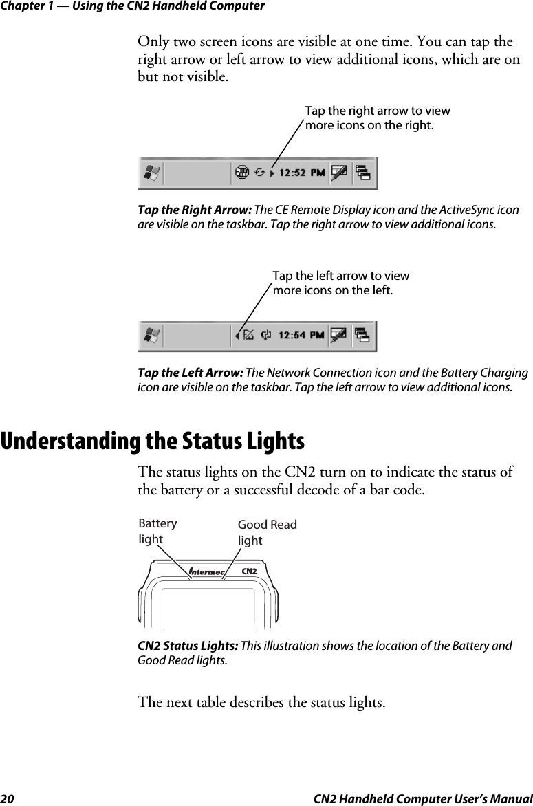 Chapter 1 — Using the CN2 Handheld Computer 20  CN2 Handheld Computer User’s Manual Only two screen icons are visible at one time. You can tap the right arrow or left arrow to view additional icons, which are on but not visible.  Tap the Right Arrow: The CE Remote Display icon and the ActiveSync icon are visible on the taskbar. Tap the right arrow to view additional icons.    Tap the Left Arrow: The Network Connection icon and the Battery Charging icon are visible on the taskbar. Tap the left arrow to view additional icons. Understanding the Status Lights The status lights on the CN2 turn on to indicate the status of the battery or a successful decode of a bar code.   Good Read lightBattery lightCN2 CN2 Status Lights: This illustration shows the location of the Battery and Good Read lights.  The next table describes the status lights. Tap the right arrow to view more icons on the right. Tap the left arrow to view more icons on the left. 