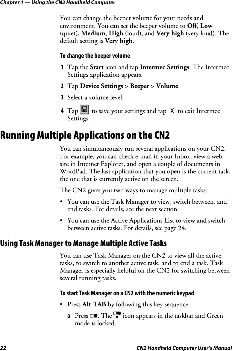 Chapter 1 — Using the CN2 Handheld Computer 22  CN2 Handheld Computer User’s Manual You can change the beeper volume for your needs and environment. You can set the beeper volume to Off, Low (quiet), Medium, High (loud), and Very high (very loud). The default setting is Very high. To change the beeper volume 1 Tap the Start icon and tap Intermec Settings. The Intermec Settings application appears.  2 Tap Device Settings &gt; Beeper &gt; Volume. 3 Select a volume level. 4 Tap   to save your settings and tap X to exit Intermec Settings. Running Multiple Applications on the CN2 You can simultaneously run several applications on your CN2. For example, you can check e-mail in your Inbox, view a web site in Internet Explorer, and open a couple of documents in WordPad. The last application that you open is the current task, the one that is currently active on the screen.  The CN2 gives you two ways to manage multiple tasks: • You can use the Task Manager to view, switch between, and end tasks. For details, see the next section. • You can use the Active Applications List to view and switch between active tasks. For details, see page 24. Using Task Manager to Manage Multiple Active Tasks You can use Task Manager on the CN2 to view all the active tasks, to switch to another active task, and to end a task. Task Manager is especially helpful on the CN2 for switching between several running tasks.  To start Task Manager on a CN2 with the numeric keypad • Press Alt-TAB by following this key sequence:  a Press  . The   icon appears in the taskbar and Green mode is locked. 