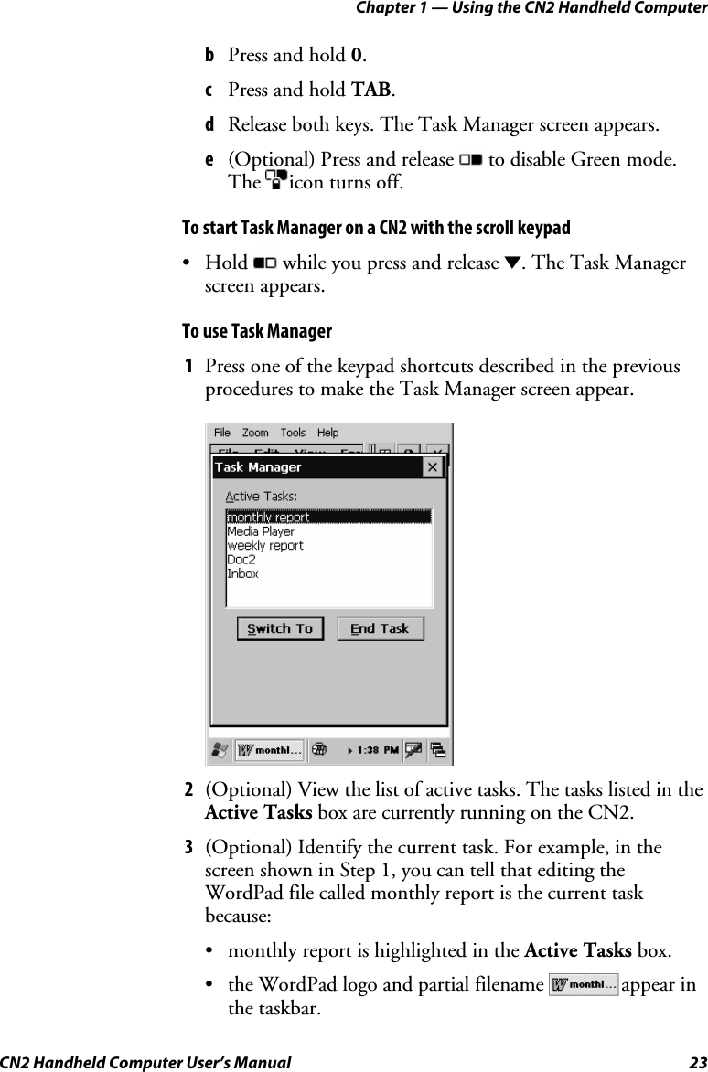 Chapter 1 — Using the CN2 Handheld Computer CN2 Handheld Computer User’s Manual  23 b Press and hold 0. c Press and hold TAB. d Release both keys. The Task Manager screen appears. e (Optional) Press and release   to disable Green mode. The  icon turns off. To start Task Manager on a CN2 with the scroll keypad • Hold   while you press and release D. The Task Manager screen appears.  To use Task Manager 1 Press one of the keypad shortcuts described in the previous procedures to make the Task Manager screen appear.       2 (Optional) View the list of active tasks. The tasks listed in the Active Tasks box are currently running on the CN2.  3 (Optional) Identify the current task. For example, in the screen shown in Step 1, you can tell that editing the WordPad file called monthly report is the current task because:  • monthly report is highlighted in the Active Tasks box. • the WordPad logo and partial filename  appear in the taskbar. 