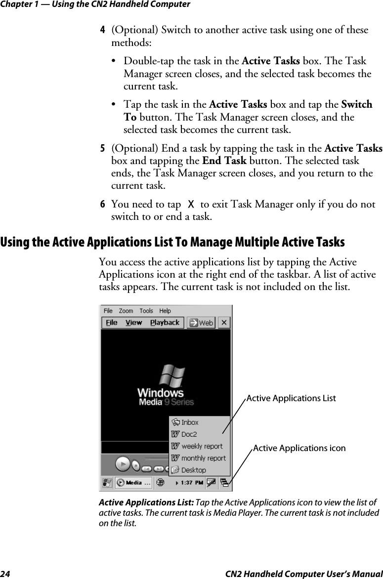 Chapter 1 — Using the CN2 Handheld Computer 24  CN2 Handheld Computer User’s Manual 4 (Optional) Switch to another active task using one of these methods:  • Double-tap the task in the Active Tasks box. The Task Manager screen closes, and the selected task becomes the current task. • Tap the task in the Active Tasks box and tap the Switch To button. The Task Manager screen closes, and the selected task becomes the current task. 5 (Optional) End a task by tapping the task in the Active Tasks box and tapping the End Task button. The selected task ends, the Task Manager screen closes, and you return to the current task.  6 You need to tap X to exit Task Manager only if you do not switch to or end a task. Using the Active Applications List To Manage Multiple Active Tasks You access the active applications list by tapping the Active Applications icon at the right end of the taskbar. A list of active tasks appears. The current task is not included on the list.    Active Applications List: Tap the Active Applications icon to view the list of active tasks. The current task is Media Player. The current task is not included on the list.  Active Applications List Active Applications icon 