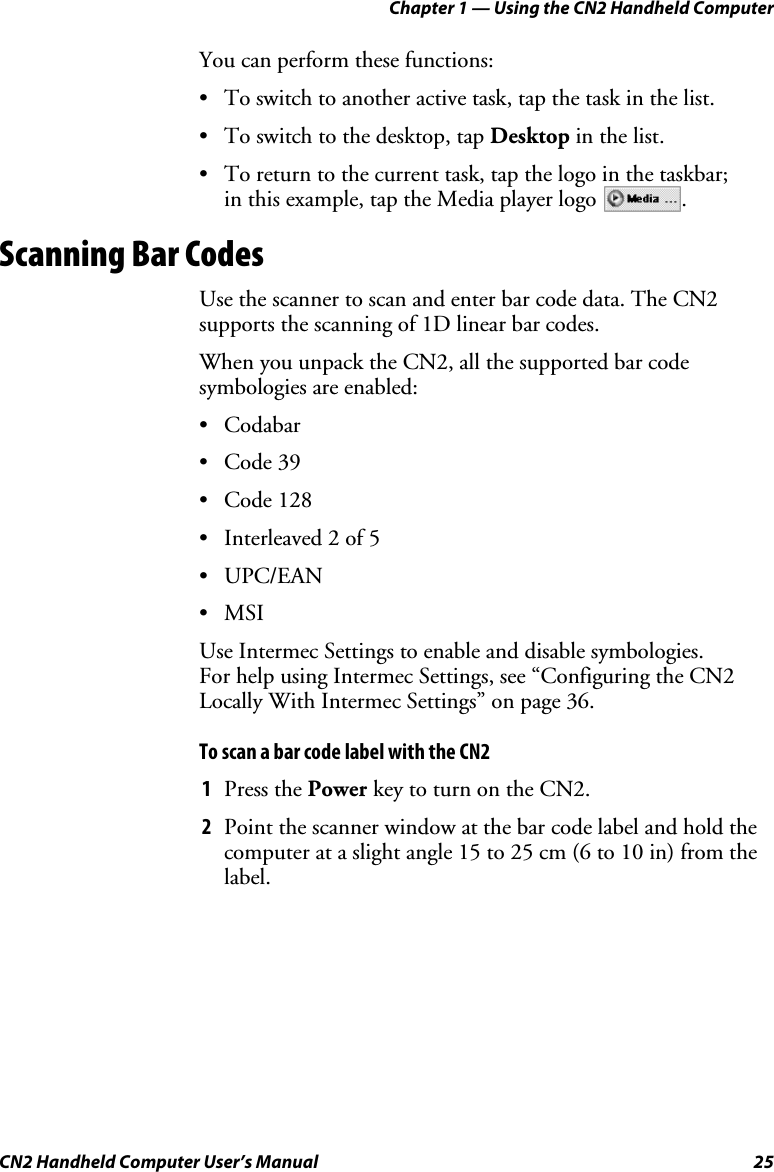 Chapter 1 — Using the CN2 Handheld Computer CN2 Handheld Computer User’s Manual  25 You can perform these functions: • To switch to another active task, tap the task in the list.  • To switch to the desktop, tap Desktop in the list.  • To return to the current task, tap the logo in the taskbar;  in this example, tap the Media player logo  . Scanning Bar Codes Use the scanner to scan and enter bar code data. The CN2 supports the scanning of 1D linear bar codes.  When you unpack the CN2, all the supported bar code symbologies are enabled:  • Codabar • Code 39 • Code 128 • Interleaved 2 of 5 • UPC/EAN • MSI Use Intermec Settings to enable and disable symbologies.  For help using Intermec Settings, see “Configuring the CN2 Locally With Intermec Settings” on page 36. To scan a bar code label with the CN2 1 Press the Power key to turn on the CN2. 2 Point the scanner window at the bar code label and hold the computer at a slight angle 15 to 25 cm (6 to 10 in) from the label. 