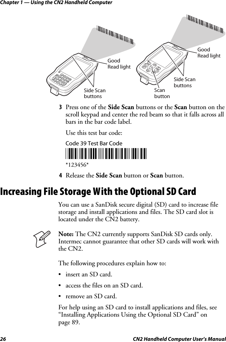 Chapter 1 — Using the CN2 Handheld Computer 26  CN2 Handheld Computer User’s Manual CN2GoodRead lightSide ScanbuttonsESC362ENTER0.91485TAB7CN2ScanbuttonGoodRead lightSide ScanbuttonsF2F1SCANENTER 3 Press one of the Side Scan buttons or the Scan button on the scroll keypad and center the red beam so that it falls across all bars in the bar code label. Use this test bar code: Code 39 Test Bar Code *123456* *123456* 4 Release the Side Scan button or Scan button. Increasing File Storage With the Optional SD Card You can use a SanDisk secure digital (SD) card to increase file storage and install applications and files. The SD card slot is located under the CN2 battery.    Note: The CN2 currently supports SanDisk SD cards only. Intermec cannot guarantee that other SD cards will work with the CN2. The following procedures explain how to: • insert an SD card. • access the files on an SD card. • remove an SD card.  For help using an SD card to install applications and files, see “Installing Applications Using the Optional SD Card” on  page 89. 