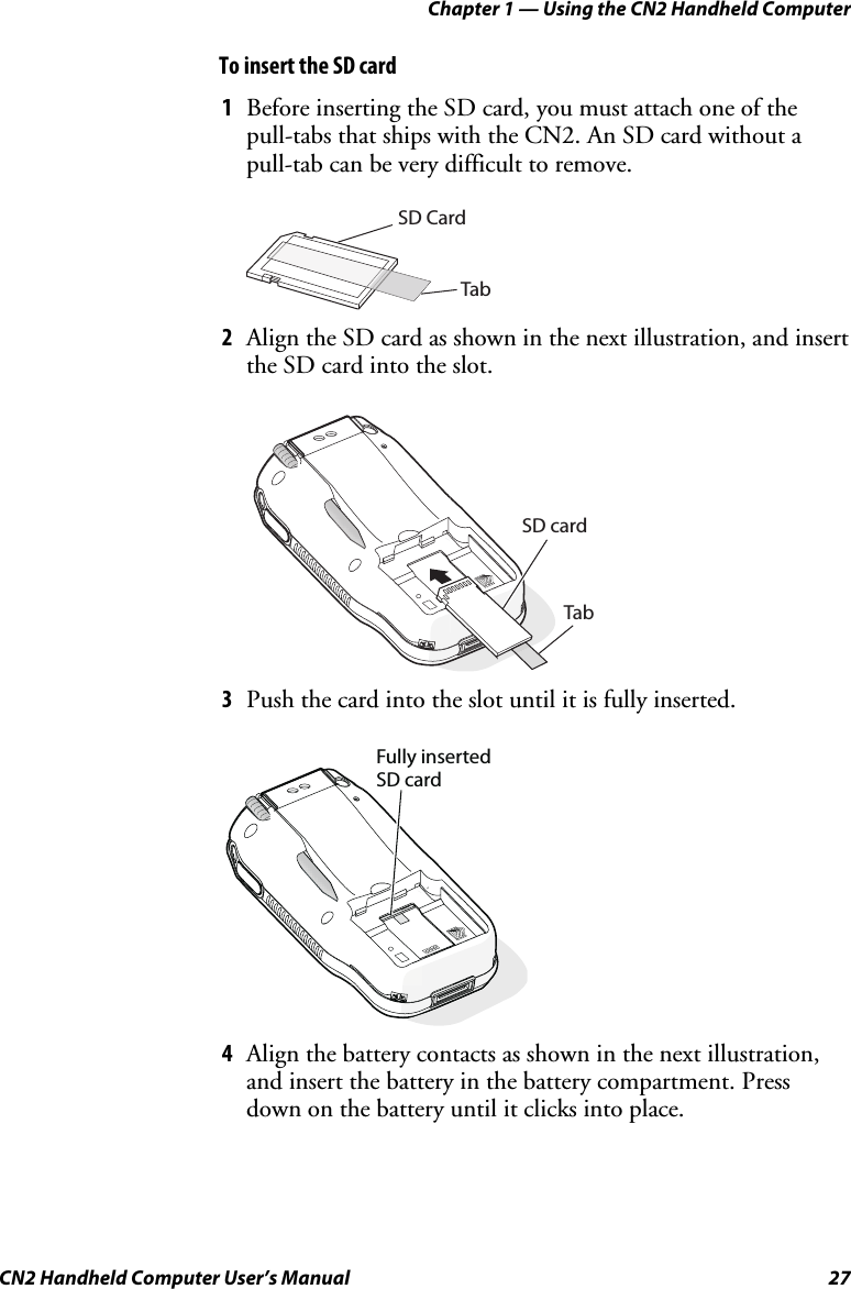Chapter 1 — Using the CN2 Handheld Computer CN2 Handheld Computer User’s Manual  27 To insert the SD card 1 Before inserting the SD card, you must attach one of the pull-tabs that ships with the CN2. An SD card without a pull-tab can be very difficult to remove.    SD CardTab 2 Align the SD card as shown in the next illustration, and insert the SD card into the slot.    SD card Tab 3 Push the card into the slot until it is fully inserted.  Fully insertedSD card 4 Align the battery contacts as shown in the next illustration, and insert the battery in the battery compartment. Press down on the battery until it clicks into place. 