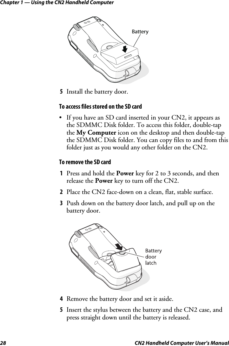 Chapter 1 — Using the CN2 Handheld Computer 28  CN2 Handheld Computer User’s Manual   Battery 5 Install the battery door. To access files stored on the SD card • If you have an SD card inserted in your CN2, it appears as the SDMMC Disk folder. To access this folder, double-tap the My Computer icon on the desktop and then double-tap the SDMMC Disk folder. You can copy files to and from this folder just as you would any other folder on the CN2.   To remove the SD card 1 Press and hold the Power key for 2 to 3 seconds, and then release the Power key to turn off the CN2. 2 Place the CN2 face-down on a clean, flat, stable surface. 3 Push down on the battery door latch, and pull up on the battery door.     4 Remove the battery door and set it aside. 5 Insert the stylus between the battery and the CN2 case, and press straight down until the battery is released.  