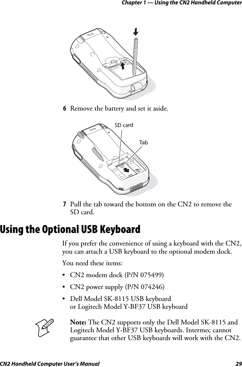 Chapter 1 — Using the CN2 Handheld Computer CN2 Handheld Computer User’s Manual  29     6 Remove the battery and set it aside.   rdTab 7 Pull the tab toward the bottom on the CN2 to remove the SD card. Using the Optional USB Keyboard If you prefer the convenience of using a keyboard with the CN2, you can attach a USB keyboard to the optional modem dock.  You need these items: • CN2 modem dock (P/N 075499)  • CN2 power supply (P/N 074246) • Dell Model SK-8115 USB keyboard or Logitech Model Y-BF37 USB keyboard   Note: The CN2 supports only the Dell Model SK-8115 and Logitech Model Y-BF37 USB keyboards. Intermec cannot guarantee that other USB keyboards will work with the CN2. 