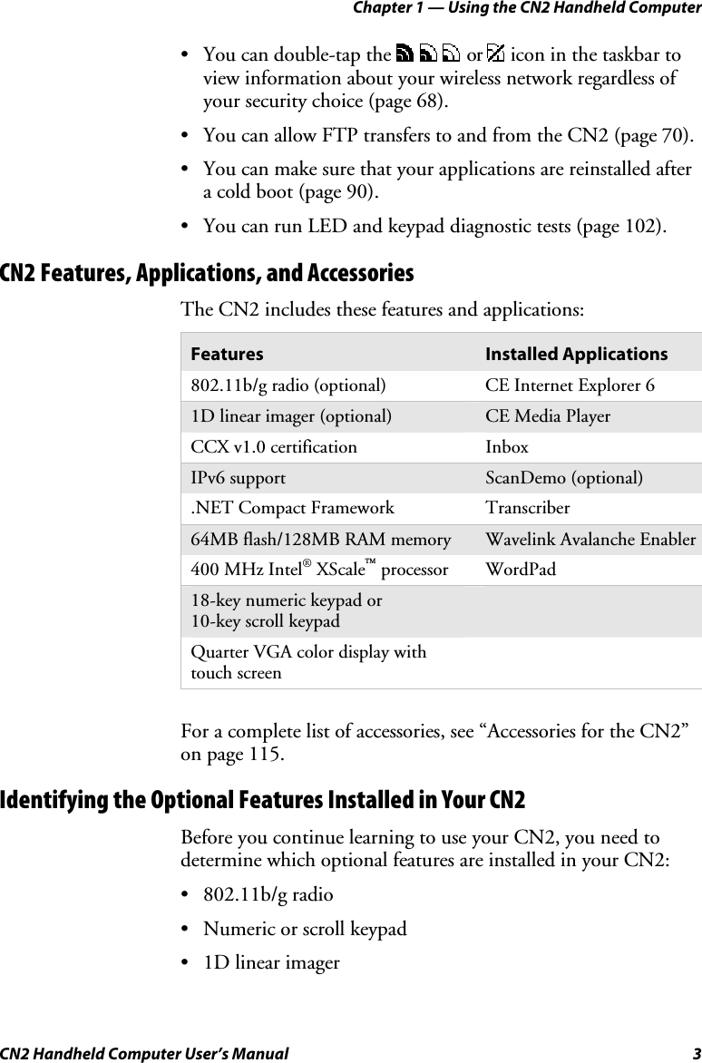 Chapter 1 — Using the CN2 Handheld Computer CN2 Handheld Computer User’s Manual  3 • You can double-tap the     or   icon in the taskbar to view information about your wireless network regardless of your security choice (page 68). • You can allow FTP transfers to and from the CN2 (page 70). • You can make sure that your applications are reinstalled after a cold boot (page 90). • You can run LED and keypad diagnostic tests (page 102). CN2 Features, Applications, and Accessories The CN2 includes these features and applications:  Features  Installed Applications 802.11b/g radio (optional)  CE Internet Explorer 6 1D linear imager (optional)  CE Media Player CCX v1.0 certification  Inbox IPv6 support  ScanDemo (optional) .NET Compact Framework   Transcriber 64MB flash/128MB RAM memory  Wavelink Avalanche Enabler 400 MHz Intel® XScale™ processor  WordPad 18-key numeric keypad or  10-key scroll keypad  Quarter VGA color display with touch screen     For a complete list of accessories, see “Accessories for the CN2” on page 115. Identifying the Optional Features Installed in Your CN2 Before you continue learning to use your CN2, you need to determine which optional features are installed in your CN2: • 802.11b/g radio • Numeric or scroll keypad • 1D linear imager 