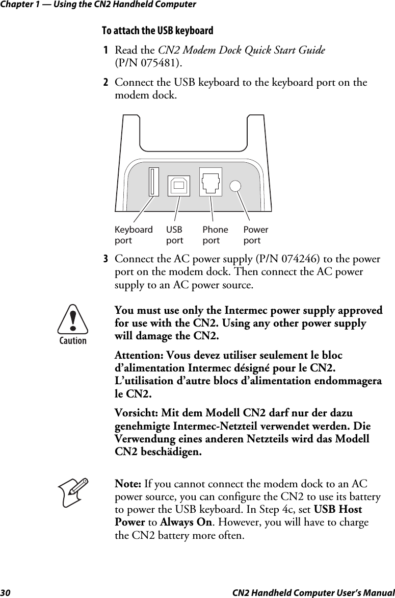 Chapter 1 — Using the CN2 Handheld Computer 30  CN2 Handheld Computer User’s Manual To attach the USB keyboard 1 Read the CN2 Modem Dock Quick Start Guide  (P/N 075481).  2 Connect the USB keyboard to the keyboard port on the modem dock. USBportPowerportPhoneportKeyboardport 3 Connect the AC power supply (P/N 074246) to the power port on the modem dock. Then connect the AC power supply to an AC power source.  You must use only the Intermec power supply approved for use with the CN2. Using any other power supply will damage the CN2. Attention: Vous devez utiliser seulement le bloc d’alimentation Intermec désigné pour le CN2. L’utilisation d’autre blocs d’alimentation endommagera le CN2. Vorsicht: Mit dem Modell CN2 darf nur der dazu genehmigte Intermec-Netzteil verwendet werden. Die Verwendung eines anderen Netzteils wird das Modell CN2 beschädigen.  Note: If you cannot connect the modem dock to an AC power source, you can configure the CN2 to use its battery to power the USB keyboard. In Step 4c, set USB Host Power to Always On. However, you will have to charge the CN2 battery more often.  