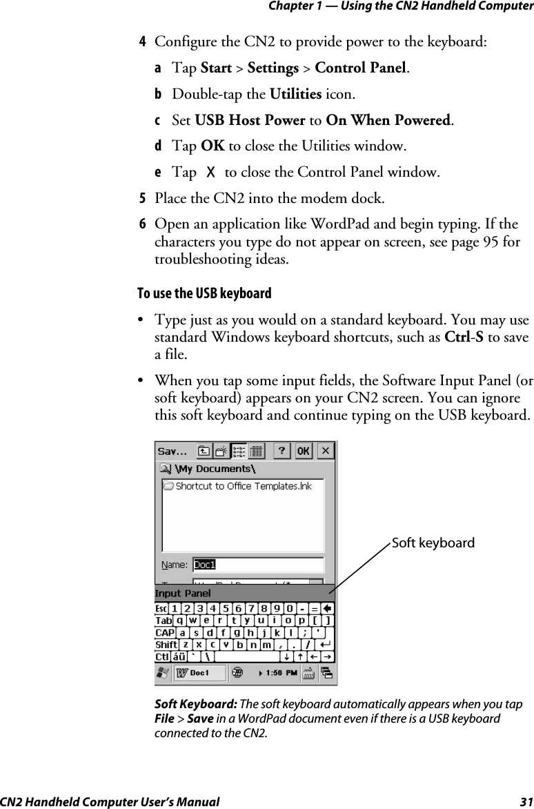 Chapter 1 — Using the CN2 Handheld Computer CN2 Handheld Computer User’s Manual  31 4 Configure the CN2 to provide power to the keyboard: a Tap Start &gt; Settings &gt; Control Panel. b Double-tap the Utilities icon.  c Set USB Host Power to On When Powered. d Tap OK to close the Utilities window. e Tap X to close the Control Panel window. 5 Place the CN2 into the modem dock.  6 Open an application like WordPad and begin typing. If the characters you type do not appear on screen, see page 95 for troubleshooting ideas. To use the USB keyboard • Type just as you would on a standard keyboard. You may use standard Windows keyboard shortcuts, such as Ctrl-S to save a file.  • When you tap some input fields, the Software Input Panel (or soft keyboard) appears on your CN2 screen. You can ignore this soft keyboard and continue typing on the USB keyboard.      Soft Keyboard: The soft keyboard automatically appears when you tap File &gt; Save in a WordPad document even if there is a USB keyboard connected to the CN2. Soft keyboard 