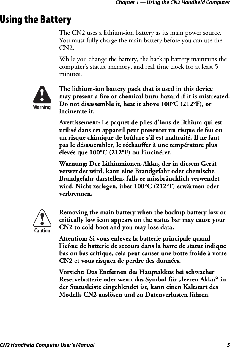 Chapter 1 — Using the CN2 Handheld Computer CN2 Handheld Computer User’s Manual  5 Using the Battery The CN2 uses a lithium-ion battery as its main power source. You must fully charge the main battery before you can use the CN2.  While you change the battery, the backup battery maintains the computer’s status, memory, and real-time clock for at least 5 minutes.   The lithium-ion battery pack that is used in this device  may present a fire or chemical burn hazard if it is mistreated. Do not disassemble it, heat it above 100°C (212°F), or incinerate it. Avertissement: Le paquet de piles d’ions de lithium qui est utilisé dans cet appareil peut presenter un risque de feu ou un risque chimique de brûlure s’il est maltraité. Il ne faut pas le désassembler, le réchauffer à une température plus élevée que 100°C (212°F) ou l’incinérer. Warnung: Der Lithiumionen-Akku, der in diesem Gerät verwendet wird, kann eine Brandgefahr oder chemische Brandgefahr darstellen, falls ee missbräuchlich verwendet wird. Nicht zerlegen, über 100°C (212°F) erwärmen oder verbrennen.  Removing the main battery when the backup battery low or critically low icon appears on the status bar may cause your CN2 to cold boot and you may lose data. Attention: Si vous enlevez la batterie principale quand l’icône de batterie de secours dans la barre de statut indique bas ou bas critique, cela peut causer une botte froide à votre CN2 et vous risquez de perdre des données. Vorsicht: Das Entfernen des Hauptakkus bei schwacher Reservebatterie oder wenn das Symbol für „leeren Akku“ in der Statusleiste eingeblendet ist, kann einen Kaltstart des Modells CN2 auslösen und zu Datenverlusten führen. 