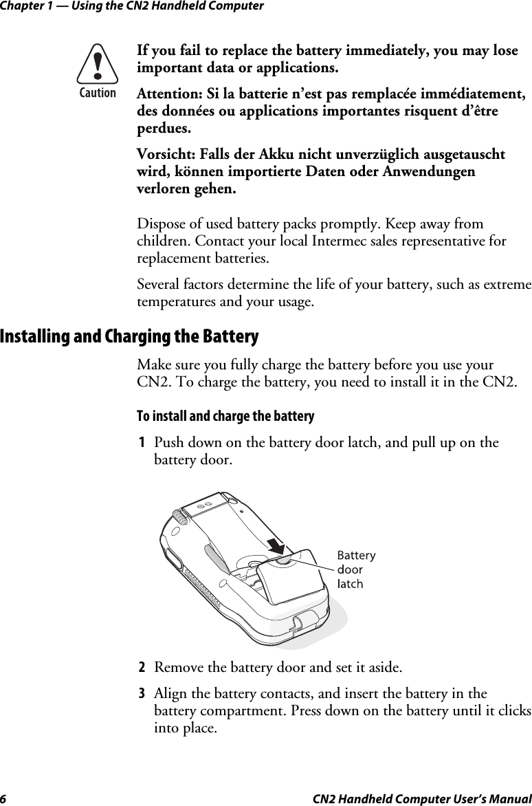 Chapter 1 — Using the CN2 Handheld Computer 6  CN2 Handheld Computer User’s Manual  If you fail to replace the battery immediately, you may lose important data or applications.  Attention: Si la batterie n’est pas remplacée immédiatement, des données ou applications importantes risquent d’être perdues. Vorsicht: Falls der Akku nicht unverzüglich ausgetauscht wird, können importierte Daten oder Anwendungen verloren gehen. Dispose of used battery packs promptly. Keep away from children. Contact your local Intermec sales representative for replacement batteries.  Several factors determine the life of your battery, such as extreme temperatures and your usage. Installing and Charging the Battery Make sure you fully charge the battery before you use your CN2. To charge the battery, you need to install it in the CN2.  To install and charge the battery 1 Push down on the battery door latch, and pull up on the battery door.     2 Remove the battery door and set it aside. 3 Align the battery contacts, and insert the battery in the battery compartment. Press down on the battery until it clicks into place. 