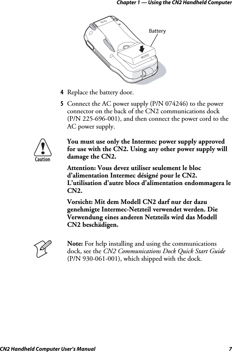 Chapter 1 — Using the CN2 Handheld Computer CN2 Handheld Computer User’s Manual  7 Battery 4 Replace the battery door. 5 Connect the AC power supply (P/N 074246) to the power connector on the back of the CN2 communications dock (P/N 225-696-001), and then connect the power cord to the AC power supply.   You must use only the Intermec power supply approved for use with the CN2. Using any other power supply will damage the CN2. Attention: Vous devez utiliser seulement le bloc d’alimentation Intermec désigné pour le CN2.  L’utilisation d’autre blocs d’alimentation endommagera le CN2. Vorsicht: Mit dem Modell CN2 darf nur der dazu genehmigte Intermec-Netzteil verwendet werden. Die Verwendung eines anderen Netzteils wird das Modell CN2 beschädigen.  Note: For help installing and using the communications dock, see the CN2 Communications Dock Quick Start Guide (P/N 930-061-001), which shipped with the dock.  