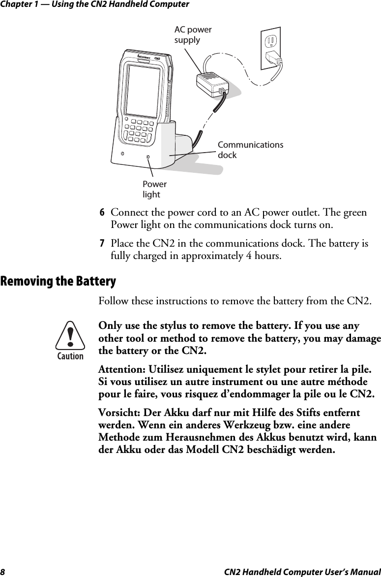 Chapter 1 — Using the CN2 Handheld Computer 8  CN2 Handheld Computer User’s Manual   AC power supplyCommunicationsdockPowerlightCN2 6 Connect the power cord to an AC power outlet. The green Power light on the communications dock turns on.  7 Place the CN2 in the communications dock. The battery is fully charged in approximately 4 hours. Removing the Battery Follow these instructions to remove the battery from the CN2.  Only use the stylus to remove the battery. If you use any other tool or method to remove the battery, you may damage the battery or the CN2. Attention: Utilisez uniquement le stylet pour retirer la pile. Si vous utilisez un autre instrument ou une autre méthode pour le faire, vous risquez d’endommager la pile ou le CN2. Vorsicht: Der Akku darf nur mit Hilfe des Stifts entfernt werden. Wenn ein anderes Werkzeug bzw. eine andere Methode zum Herausnehmen des Akkus benutzt wird, kann der Akku oder das Modell CN2 beschädigt werden. 