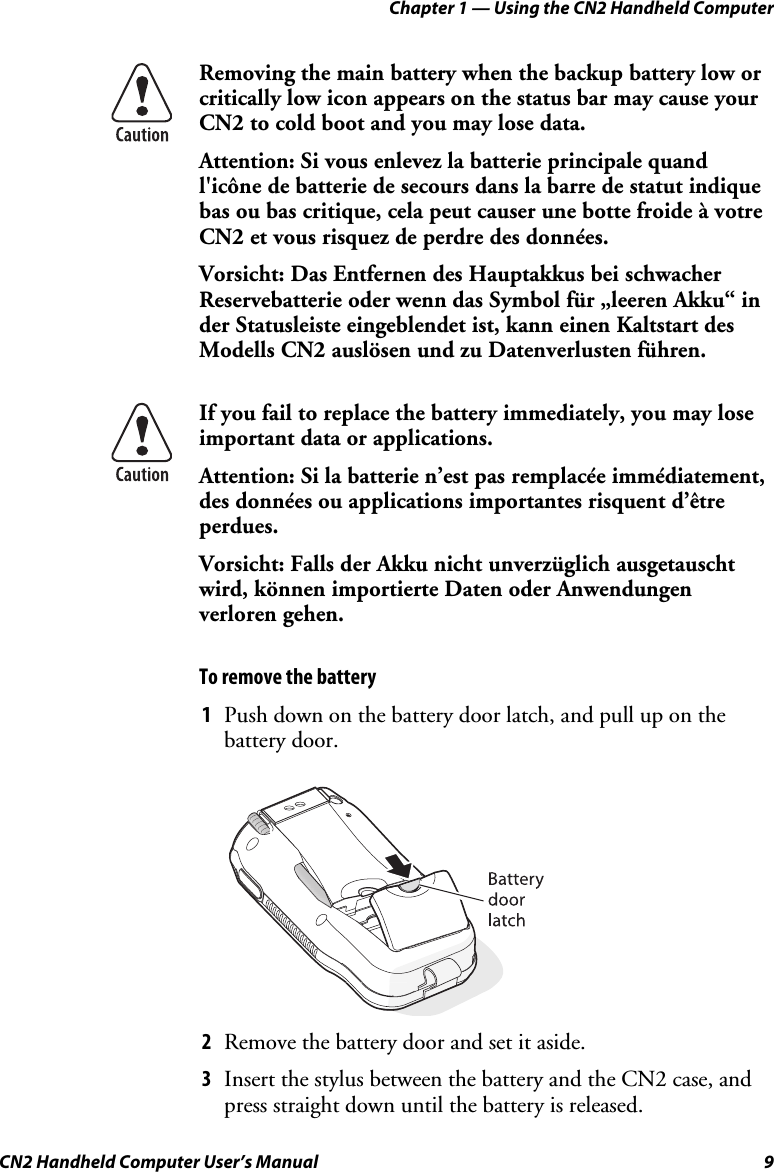 Chapter 1 — Using the CN2 Handheld Computer CN2 Handheld Computer User’s Manual  9  Removing the main battery when the backup battery low or critically low icon appears on the status bar may cause your CN2 to cold boot and you may lose data. Attention: Si vous enlevez la batterie principale quand l&apos;icône de batterie de secours dans la barre de statut indique bas ou bas critique, cela peut causer une botte froide à votre CN2 et vous risquez de perdre des données. Vorsicht: Das Entfernen des Hauptakkus bei schwacher Reservebatterie oder wenn das Symbol für „leeren Akku“ in der Statusleiste eingeblendet ist, kann einen Kaltstart des Modells CN2 auslösen und zu Datenverlusten führen.  If you fail to replace the battery immediately, you may lose important data or applications.  Attention: Si la batterie n’est pas remplacée immédiatement, des données ou applications importantes risquent d’être perdues. Vorsicht: Falls der Akku nicht unverzüglich ausgetauscht wird, können importierte Daten oder Anwendungen verloren gehen. To remove the battery 1 Push down on the battery door latch, and pull up on the battery door.     2 Remove the battery door and set it aside. 3 Insert the stylus between the battery and the CN2 case, and press straight down until the battery is released. 