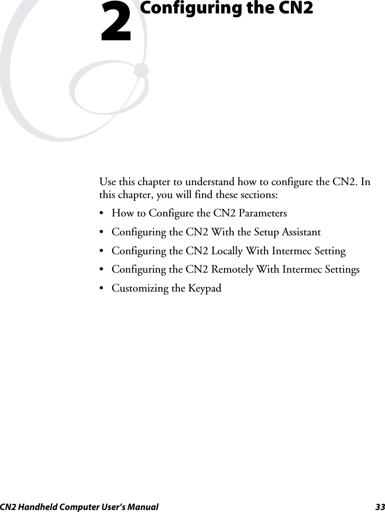  CN2 Handheld Computer User’s Manual  33  Configuring the CN2 Use this chapter to understand how to configure the CN2. In this chapter, you will find these sections: • How to Configure the CN2 Parameters • Configuring the CN2 With the Setup Assistant • Configuring the CN2 Locally With Intermec Setting • Configuring the CN2 Remotely With Intermec Settings • Customizing the Keypad  2 