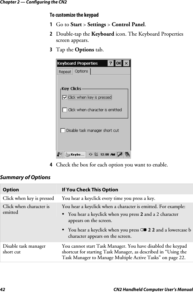 Chapter 2 — Configuring the CN2 42  CN2 Handheld Computer User’s Manual To customize the keypad 1 Go to Start &gt; Settings &gt; Control Panel. 2 Double-tap the Keyboard icon. The Keyboard Properties screen appears. 3 Tap the Options tab.       4 Check the box for each option you want to enable. Summary of Options Option  If You Check This Option Click when key is pressed  You hear a keyclick every time you press a key. Click when character is emitted You hear a keyclick when a character is emitted. For example: • You hear a keyclick when you press 2 and a 2 character appears on the screen. • You hear a keyclick when you press   2 2 and a lowercase b character appears on the screen. Disable task manager short cut You cannot start Task Manager. You have disabled the keypad shortcut for starting Task Manager, as described in “Using the Task Manager to Manage Multiple Active Tasks” on page 22. 