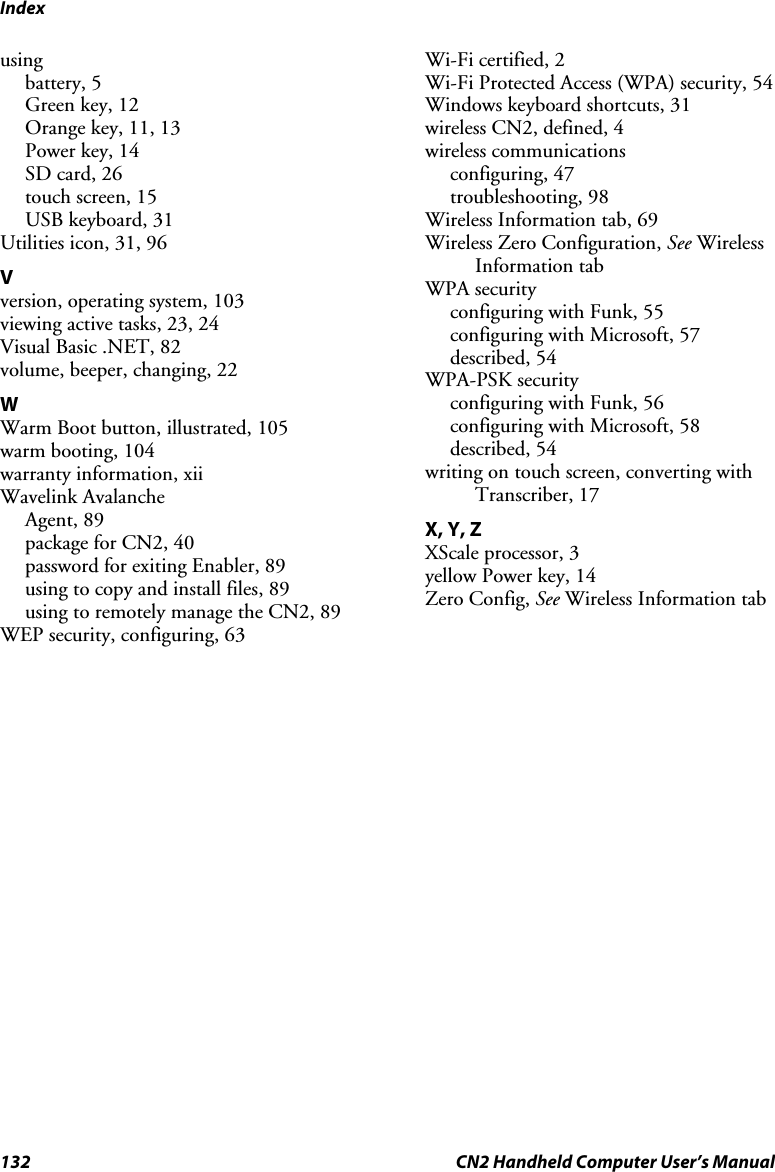 Index 132  CN2 Handheld Computer User’s Manual using battery, 5 Green key, 12 Orange key, 11, 13 Power key, 14 SD card, 26 touch screen, 15 USB keyboard, 31 Utilities icon, 31, 96 V version, operating system, 103 viewing active tasks, 23, 24 Visual Basic .NET, 82 volume, beeper, changing, 22 W Warm Boot button, illustrated, 105 warm booting, 104 warranty information, xii Wavelink Avalanche Agent, 89 package for CN2, 40 password for exiting Enabler, 89 using to copy and install files, 89 using to remotely manage the CN2, 89 WEP security, configuring, 63 Wi-Fi certified, 2 Wi-Fi Protected Access (WPA) security, 54 Windows keyboard shortcuts, 31 wireless CN2, defined, 4 wireless communications configuring, 47 troubleshooting, 98 Wireless Information tab, 69 Wireless Zero Configuration, See Wireless Information tab WPA security configuring with Funk, 55 configuring with Microsoft, 57 described, 54 WPA-PSK security configuring with Funk, 56 configuring with Microsoft, 58 described, 54 writing on touch screen, converting with Transcriber, 17 X, Y, Z XScale processor, 3 yellow Power key, 14 Zero Config, See Wireless Information tab      