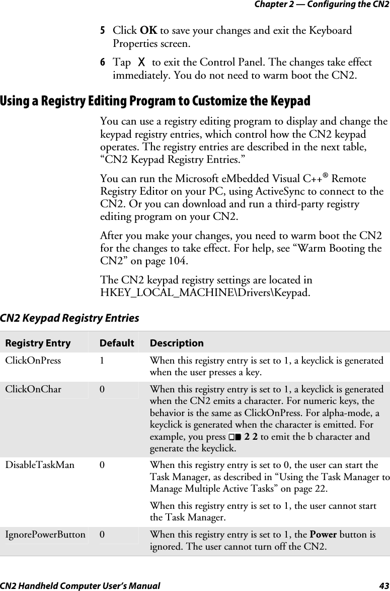 Chapter 2 — Configuring the CN2 CN2 Handheld Computer User’s Manual  43 5 Click OK to save your changes and exit the Keyboard Properties screen. 6 Tap X to exit the Control Panel. The changes take effect immediately. You do not need to warm boot the CN2. Using a Registry Editing Program to Customize the Keypad You can use a registry editing program to display and change the keypad registry entries, which control how the CN2 keypad operates. The registry entries are described in the next table, “CN2 Keypad Registry Entries.”  You can run the Microsoft eMbedded Visual C++® Remote Registry Editor on your PC, using ActiveSync to connect to the CN2. Or you can download and run a third-party registry editing program on your CN2.  After you make your changes, you need to warm boot the CN2 for the changes to take effect. For help, see “Warm Booting the CN2” on page 104. The CN2 keypad registry settings are located in HKEY_LOCAL_MACHINE\Drivers\Keypad.  CN2 Keypad Registry Entries Registry Entry  Default  Description ClickOnPress  1  When this registry entry is set to 1, a keyclick is generated when the user presses a key. ClickOnChar  0  When this registry entry is set to 1, a keyclick is generated when the CN2 emits a character. For numeric keys, the behavior is the same as ClickOnPress. For alpha-mode, a keyclick is generated when the character is emitted. For example, you press   2 2 to emit the b character and generate the keyclick. DisableTaskMan  0  When this registry entry is set to 0, the user can start the Task Manager, as described in “Using the Task Manager to Manage Multiple Active Tasks” on page 22. When this registry entry is set to 1, the user cannot start the Task Manager. IgnorePowerButton  0  When this registry entry is set to 1, the Power button is ignored. The user cannot turn off the CN2. 