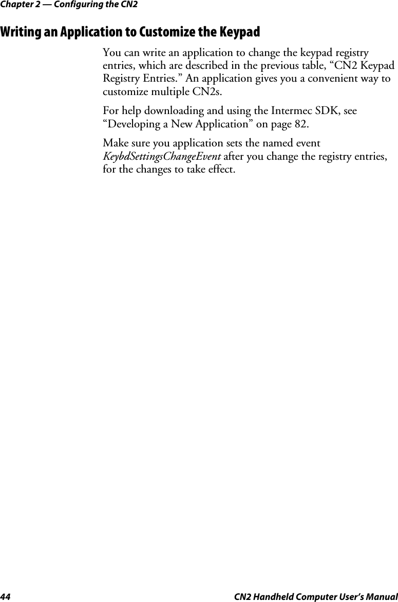 Chapter 2 — Configuring the CN2 44  CN2 Handheld Computer User’s Manual Writing an Application to Customize the Keypad  You can write an application to change the keypad registry entries, which are described in the previous table, “CN2 Keypad Registry Entries.” An application gives you a convenient way to customize multiple CN2s. For help downloading and using the Intermec SDK, see “Developing a New Application” on page 82.  Make sure you application sets the named event KeybdSettingsChangeEvent after you change the registry entries, for the changes to take effect.  