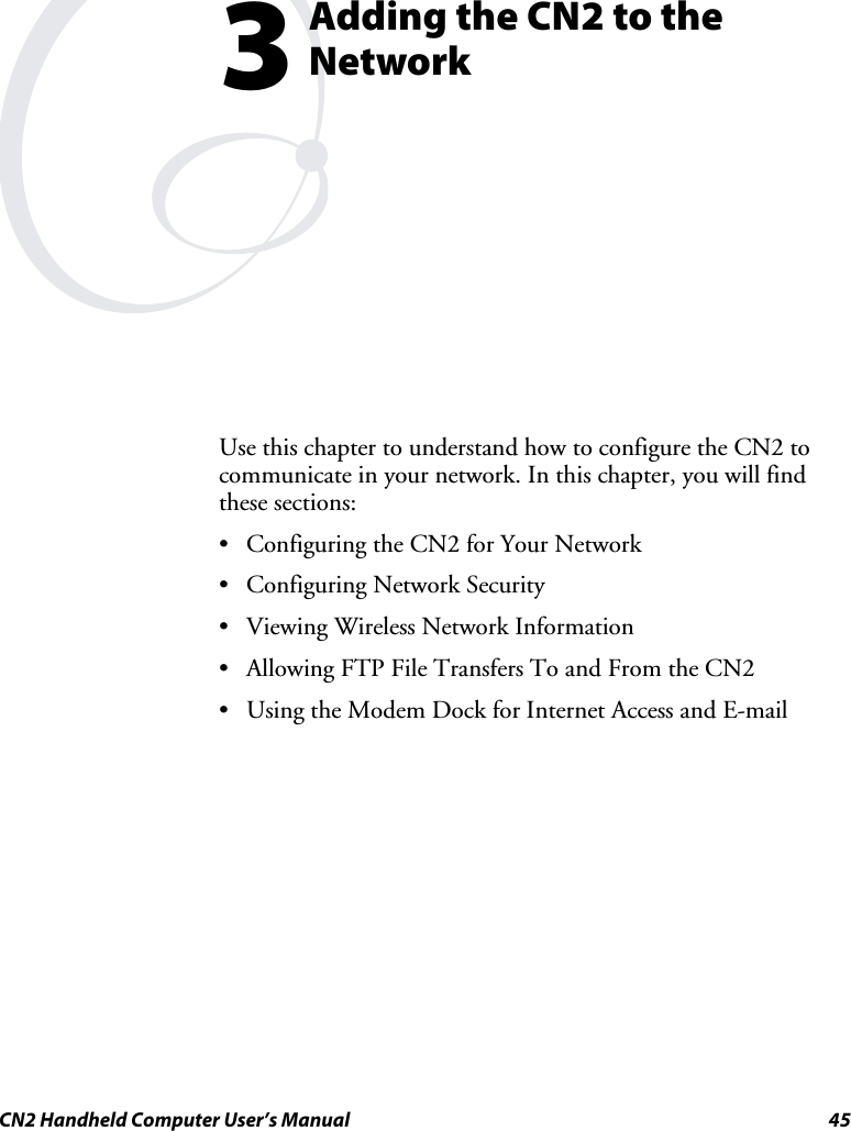  CN2 Handheld Computer User’s Manual  45  Adding the CN2 to the Network Use this chapter to understand how to configure the CN2 to communicate in your network. In this chapter, you will find these sections: • Configuring the CN2 for Your Network • Configuring Network Security • Viewing Wireless Network Information • Allowing FTP File Transfers To and From the CN2 • Using the Modem Dock for Internet Access and E-mail  3 