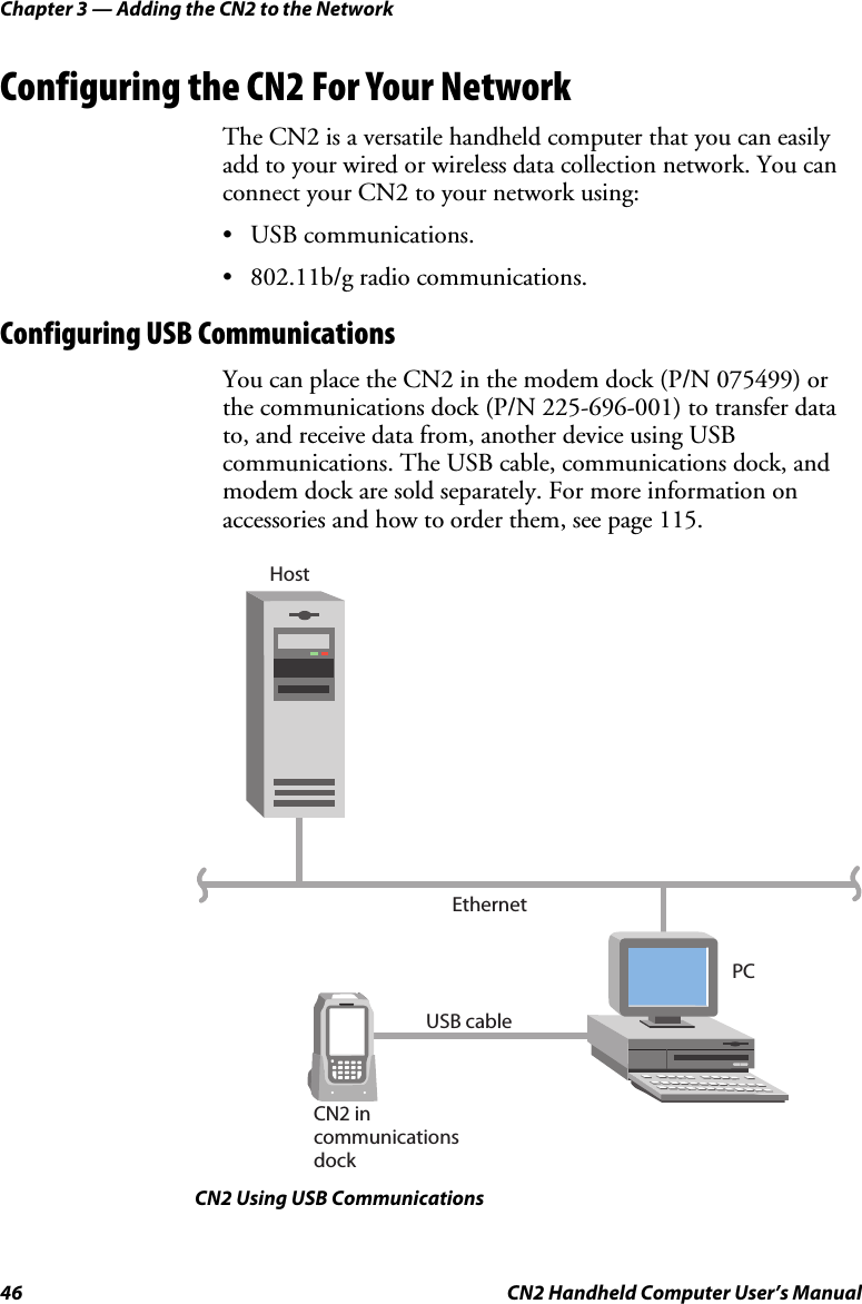 Chapter 3 — Adding the CN2 to the Network 46  CN2 Handheld Computer User’s Manual Configuring the CN2 For Your Network The CN2 is a versatile handheld computer that you can easily add to your wired or wireless data collection network. You can connect your CN2 to your network using: • USB communications. • 802.11b/g radio communications. Configuring USB Communications You can place the CN2 in the modem dock (P/N 075499) or the communications dock (P/N 225-696-001) to transfer data to, and receive data from, another device using USB communications. The USB cable, communications dock, and modem dock are sold separately. For more information on accessories and how to order them, see page 115. PCEthernetUSB cableCN2 in communications dockHost CN2 Using USB Communications 