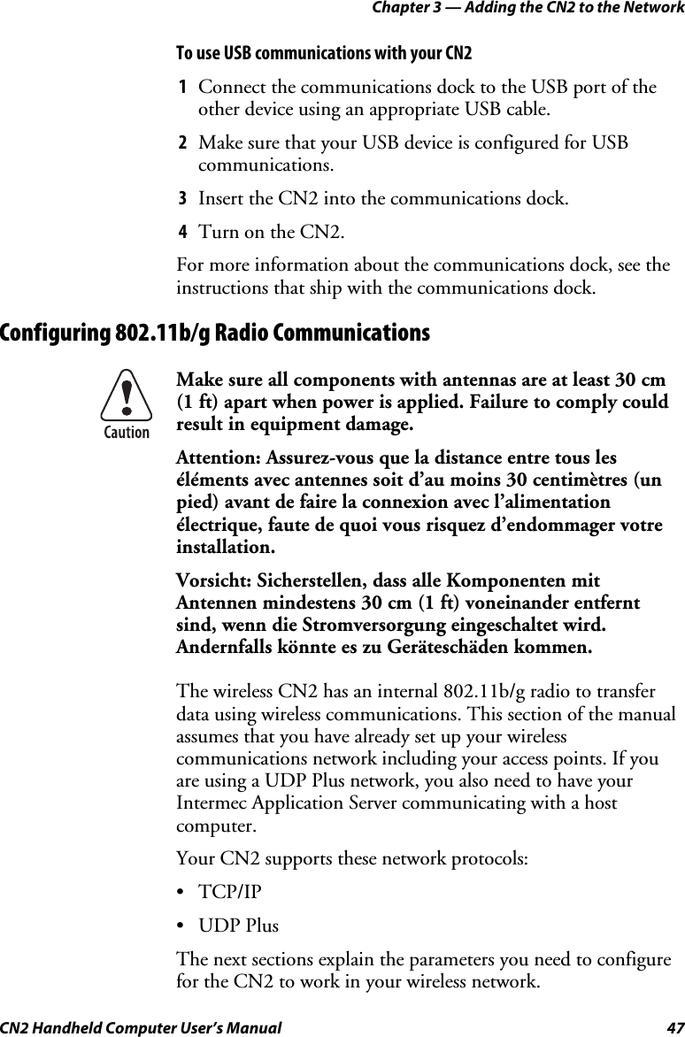 Chapter 3 — Adding the CN2 to the Network CN2 Handheld Computer User’s Manual  47 To use USB communications with your CN2 1 Connect the communications dock to the USB port of the other device using an appropriate USB cable. 2 Make sure that your USB device is configured for USB communications. 3 Insert the CN2 into the communications dock. 4 Turn on the CN2. For more information about the communications dock, see the instructions that ship with the communications dock. Configuring 802.11b/g Radio Communications  Make sure all components with antennas are at least 30 cm  (1 ft) apart when power is applied. Failure to comply could result in equipment damage. Attention: Assurez-vous que la distance entre tous les éléments avec antennes soit d’au moins 30 centimètres (un pied) avant de faire la connexion avec l’alimentation électrique, faute de quoi vous risquez d’endommager votre installation. Vorsicht: Sicherstellen, dass alle Komponenten mit Antennen mindestens 30 cm (1 ft) voneinander entfernt sind, wenn die Stromversorgung eingeschaltet wird. Andernfalls könnte es zu Geräteschäden kommen. The wireless CN2 has an internal 802.11b/g radio to transfer data using wireless communications. This section of the manual assumes that you have already set up your wireless communications network including your access points. If you are using a UDP Plus network, you also need to have your Intermec Application Server communicating with a host computer.  Your CN2 supports these network protocols: • TCP/IP • UDP Plus The next sections explain the parameters you need to configure for the CN2 to work in your wireless network. 